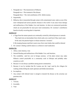 1. Paragraph one = The transmission of bilharzia
Paragraph two = The treatment of the disease
Paragraph three = The vital contribution of Dr. Aklilu Lemma.
2. Sequentially
3. Bilharzia, that is transmitted through contact with contaminated water, ranks as one of the
most widespread and serious parasitic diseases in the world. It can cause tissue damage
and malfunctions of the bladder, liver and intestine. As there are commercial pesticides
which are not practicable for most poor rural communities, Dr. Lemmas’s contribution
based on locally occurring plant is important.
Activity 2.4.
1. a/ Eggs from the mature parasite are continually exerted by infected persons or animals.
They hatch into an intermediate form which seeks out a snail host if they reach water.
In the snail, the parasite begins to release numerous ‘cercariae’.
b/ By keeping humans (and their waste) away from water bodies that could be infected
2. Dr. Lemma’s finding could be taken as a solution to snail eradication.
Activity 2.6.
1. Africa, Latin America, Asia
2. Internal bleeding and malfunctions of the bladder, liver, and intestines.
3. The availability –and low cost in foreign currency –of the plant extract may make
bilharzia control practicable on a community scale in Ethiopia and probably other
countries as well.
4. Because it is not always a problem among poorer communities.
5. Because it was by incident that Dr. Lemma saw the ‘soap’ used by the villagers for
washing clothes killing the snails upstream and further downstream.
6. Its simplicity.
7. Any contact with infected water is enough to transmit the disease as the cercariae can
penetrate skin.
Activity 2.7
1. Toxicity
2. Invariably
3. Vital
 