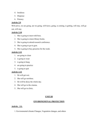 4. Insidious
5. Dispense
6. Potency
Activity 2.9
Will arrive, we are going, are we going, will leave, going, is coming, is getting, will stay, will go
out, will stay
Activity 2.10
1. She is going to meet with boss.
2. She is going to return library books.
3. She is going to attend research conference.
4. She is going to go to gym.
5. She is going to buy groceries for the week.
Activity 2.11
1. am going to clean
2. is going to wear
3. is going to hang
4. are going to practice
5. is going to quit
Activity 2.12
1. He will get wet.
2. She will go nowhere.
3. He will be dizzy the whole day.
4. She will go to the cinema.
5. She will go to clinic.
UNIT III
ENVIRONEMTNAL PROTECTION
Activity 3.1.
1. Environmental climate Changes, Vegetation changes, and others
 