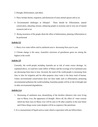 2. Drought, Deforestation, and others
3. These include famine, migration, and distinction of some animal species and so on.
4. Environmental challenges in Ethiopia? These should be Afforestation, natural
conservation, educating citizens, enhancing people in economy and in wise use of natural
resources and so on.
5. Rising awareness of the people about the effect of deforestation, planning Afforestation to
be performed
Activity 3.2
1. Murry river water inflow and its catchment area is decreasing from year to year.
2. Climate change is the cause, Australia's emissions of greenhouse gases are among the
highest in the world
Activity 3.5
Currently, the world people including Australia are at risk of water source shortage. As
explained above, we read how water inflow of Murry and the coverage of its Catchment area
are decreasing from time to time. Inversely the need of the world people is increasing from
time to time for irrigation and for other purposes since water is the basic need of human.
Unless environmental conservations have not been made such as afforestation, protecting
environmental pollutions the world including Australian people will be at risk of drought and
in other environmental degradations.
Activity 3: 6
1. Decreasing of catchment area, dissatisfying of the dwellers (farmers) who were living
near to Murry river, the appearance of drought. Above all, the effect of water scarcity
which has been seen on Murry river will be seen in 48 other countries in the near future
and if these things worse water droplets will be as expensive like petroleum.
2. It is a measurement of liquid such as water which is equivalent with one billion litters.
 