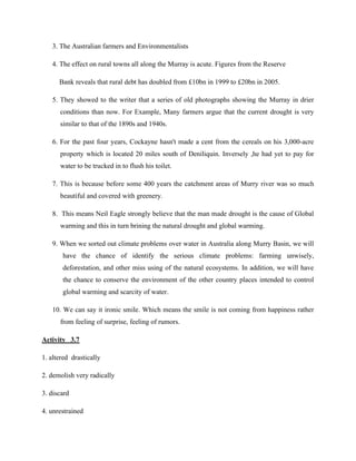 3. The Australian farmers and Environmentalists
4. The effect on rural towns all along the Murray is acute. Figures from the Reserve
Bank reveals that rural debt has doubled from £10bn in 1999 to £20bn in 2005.
5. They showed to the writer that a series of old photographs showing the Murray in drier
conditions than now. For Example, Many farmers argue that the current drought is very
similar to that of the 1890s and 1940s.
6. For the past four years, Cockayne hasn't made a cent from the cereals on his 3,000-acre
property which is located 20 miles south of Deniliquin. Inversely ,he had yet to pay for
water to be trucked in to flush his toilet.
7. This is because before some 400 years the catchment areas of Murry river was so much
beautiful and covered with greenery.
8. This means Neil Eagle strongly believe that the man made drought is the cause of Global
warming and this in turn brining the natural drought and global warming.
9. When we sorted out climate problems over water in Australia along Murry Basin, we will
have the chance of identify the serious climate problems: farming unwisely,
deforestation, and other miss using of the natural ecosystems. In addition, we will have
the chance to conserve the environment of the other country places intended to control
global warming and scarcity of water.
10. We can say it ironic smile. Which means the smile is not coming from happiness rather
from feeling of surprise, feeling of rumors.
Activity 3.7
1. altered drastically
2. demolish very radically
3. discard
4. unrestrained
 