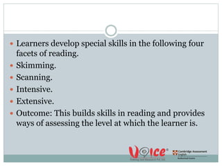  Learners develop special skills in the following four
facets of reading.
 Skimming.
 Scanning.
 Intensive.
 Extensive.
 Outcome: This builds skills in reading and provides
ways of assessing the level at which the learner is.
 