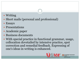  Writing
 Short mails (personal and professional)
 Essays
 Presentations
 Academic paper
 Business documents
 With special practice in functional grammar, usage,
collocation dovetailed by intensive practice, spot
correction and remedial feedback. Expressing of
one's ideas in writing is enhanced.
 
