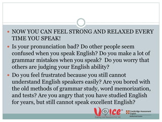  NOW YOU CAN FEEL STRONG AND RELAXED EVERY
TIME YOU SPEAK!
 Is your pronunciation bad? Do other people seem
confused when you speak English? Do you make a lot of
grammar mistakes when you speak? Do you worry that
others are judging your English ability?
 Do you feel frustrated because you still cannot
understand English speakers easily? Are you bored with
the old methods of grammar study, word memorization,
and tests? Are you angry that you have studied English
for years, but still cannot speak excellent English?
 