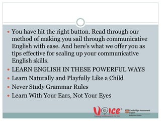  You have hit the right button. Read through our
method of making you sail through communicative
English with ease. And here's what we offer you as
tips effective for scaling up your communicative
English skills.
 LEARN ENGLISH IN THESE POWERFUL WAYS
 Learn Naturally and Playfully Like a Child
 Never Study Grammar Rules
 Learn With Your Ears, Not Your Eyes
 