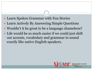  Learn Spoken Grammar with Fun Stories
 Learn Actively By Answering Simple Questions
 Wouldn’t it be great to be a language chameleon?
 Life would be so much easier if we could just shift
our accents, vocabulary and grammar to sound
exactly like native English speakers.
 