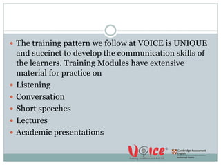  The training pattern we follow at VOICE is UNIQUE
and succinct to develop the communication skills of
the learners. Training Modules have extensive
material for practice on
 Listening
 Conversation
 Short speeches
 Lectures
 Academic presentations
 