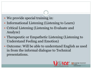  We provide special training in:
 Informational Listening (Listening to Learn)
 Critical Listening (Listening to Evaluate and
Analyze)
 Therapeutic or Empathetic Listening (Listening to
Understand Feeling and Emotion)
 Outcome: Will be able to understand English as used
in from the informal dialogue to Technical
presentations.
 