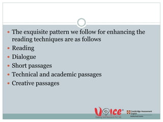  The exquisite pattern we follow for enhancing the
reading techniques are as follows
 Reading
 Dialogue
 Short passages
 Technical and academic passages
 Creative passages
 