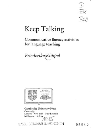 sob
Keep Talking
Communicative fluency activities
for language teaching
FriederikejKlippel
The right of the
University of Cambridge
to print and sell
all manner of books
was granted by
Henry VHI in 1534.
The University has printed
and published continuously
since 1584.
Cambridge University Press
Cambridge
London New York New Rochelle
Melbourne Sydney
ZL. SEMINAR U, MCNOS-EN
 