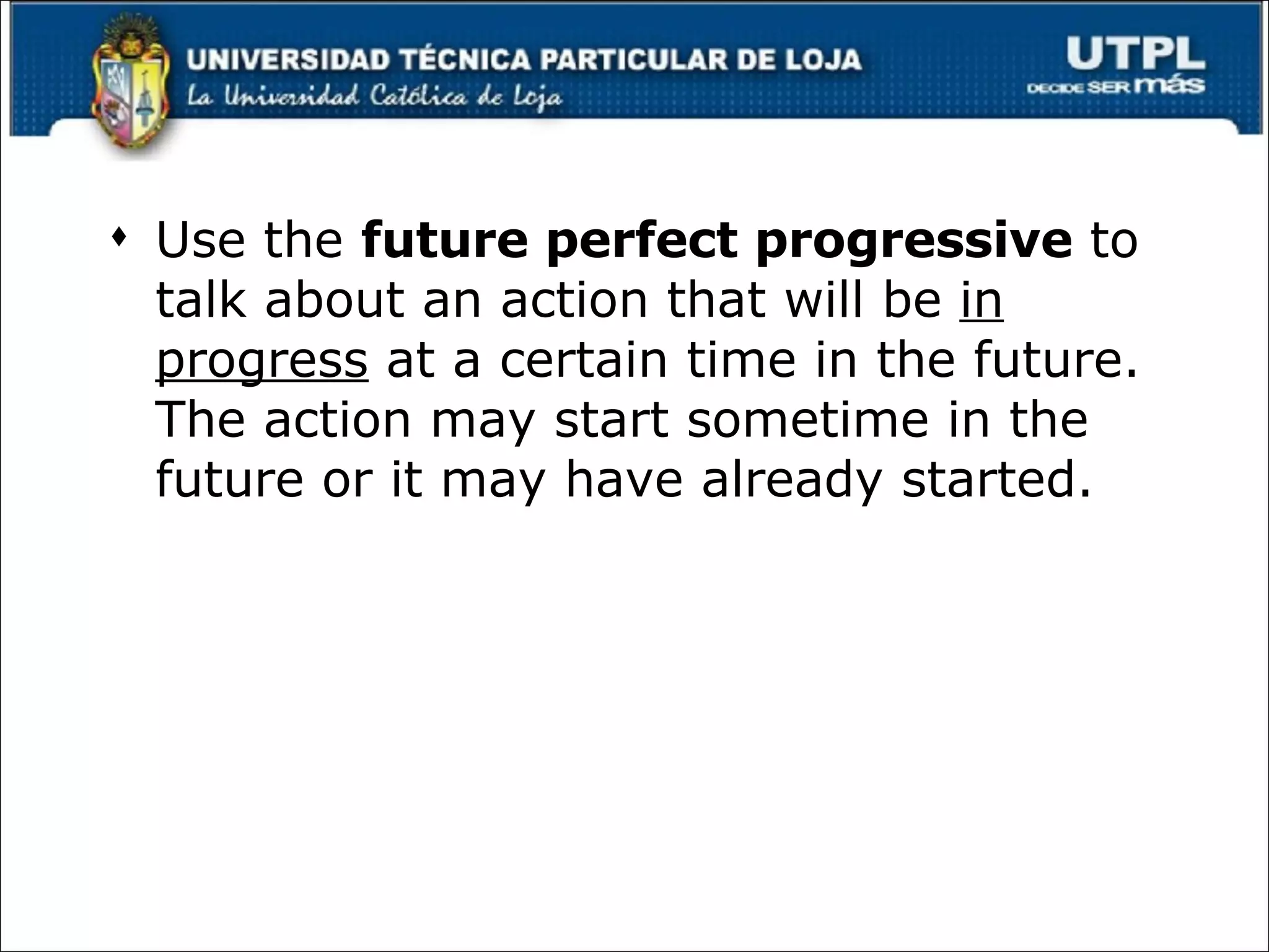 Use the  future perfect progressive  to talk about an action that will be  in progress  at a certain time in the future. The action may start sometime in the future or it may have already started. 