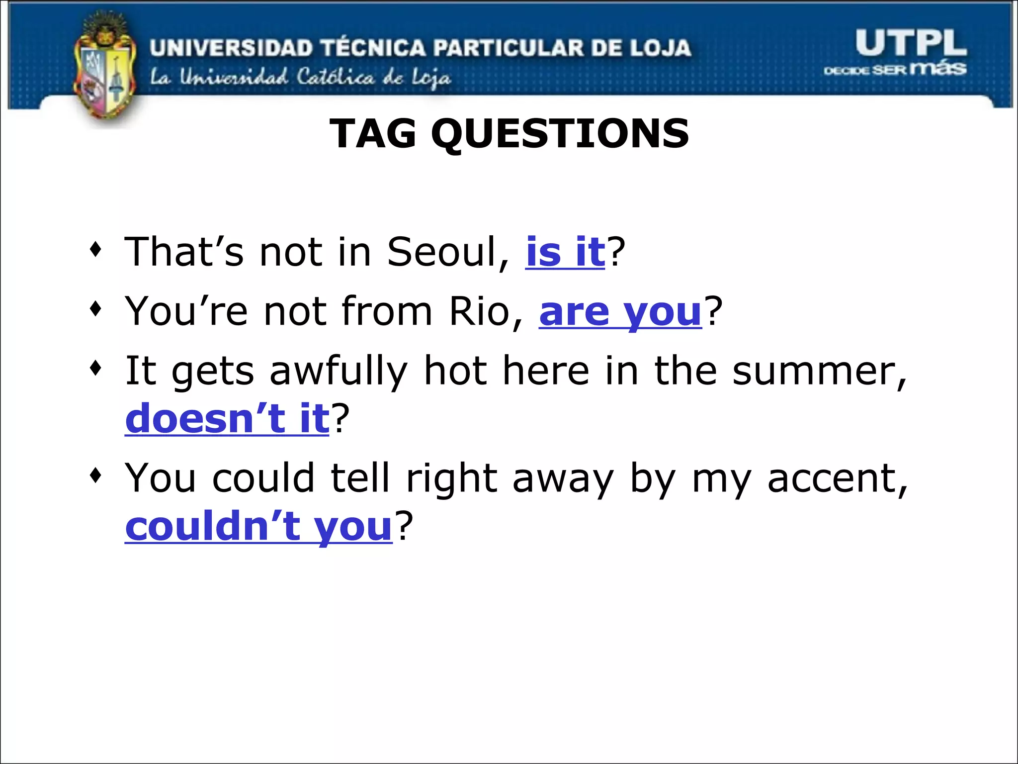 TAG QUESTIONS That’s not in Seoul,  is it ? You’re not from Rio,  are you ? It gets awfully hot here in the summer,  doesn’t it ? You could tell right away by my accent,  couldn’t you ? 