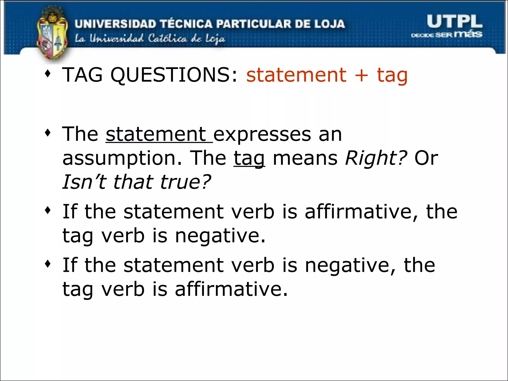 TAG QUESTIONS:  statement + tag The  statement  expresses an assumption. The  tag  means  Right?  Or  Isn’t that true? If the statement verb is affirmative, the tag verb is negative. If the statement verb is negative, the tag verb is affirmative. 