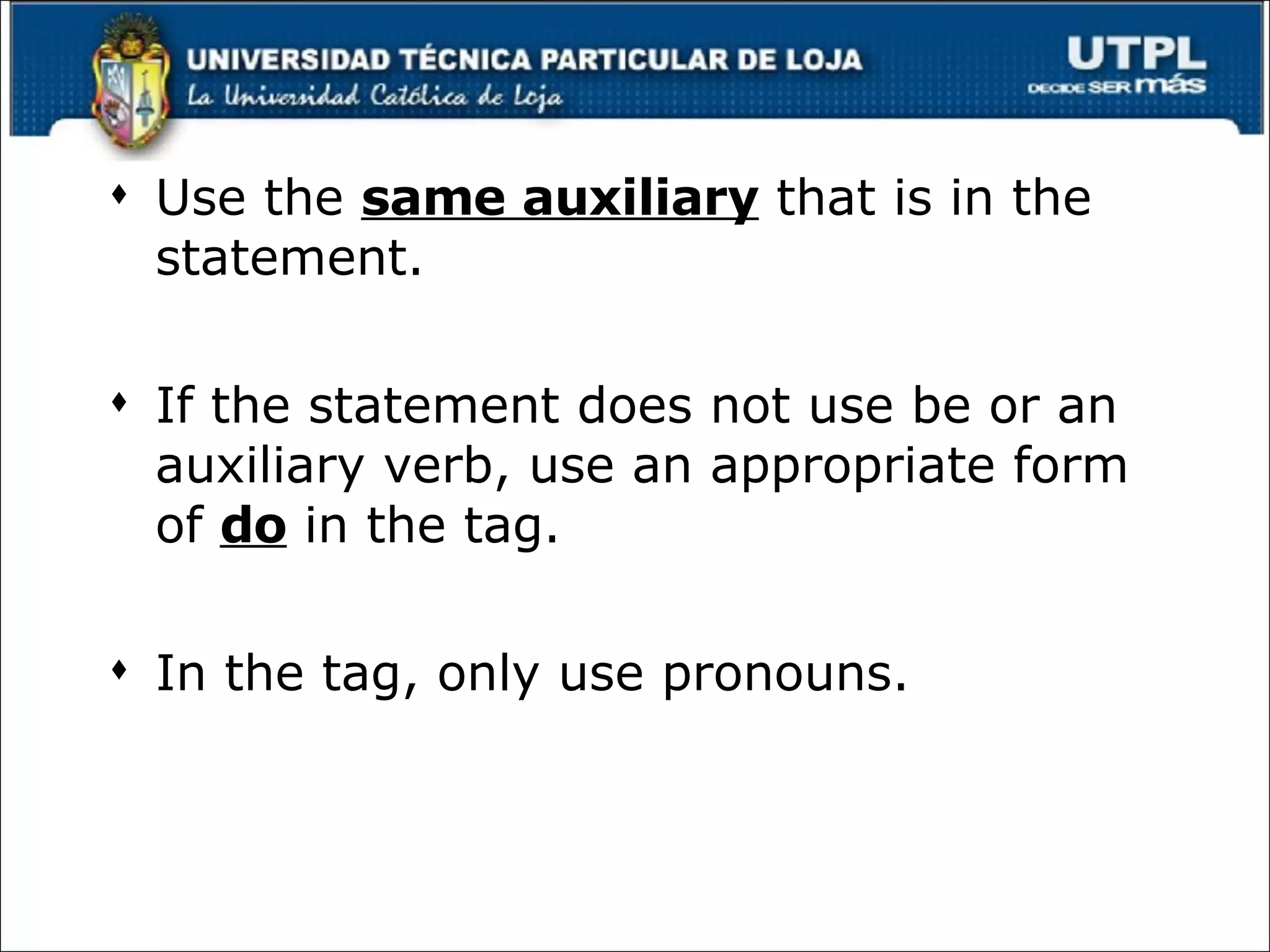 Use the  same auxiliary  that is in the statement. If the statement does not use be or an auxiliary verb, use an appropriate form of  do  in the tag. In the tag, only use pronouns. 