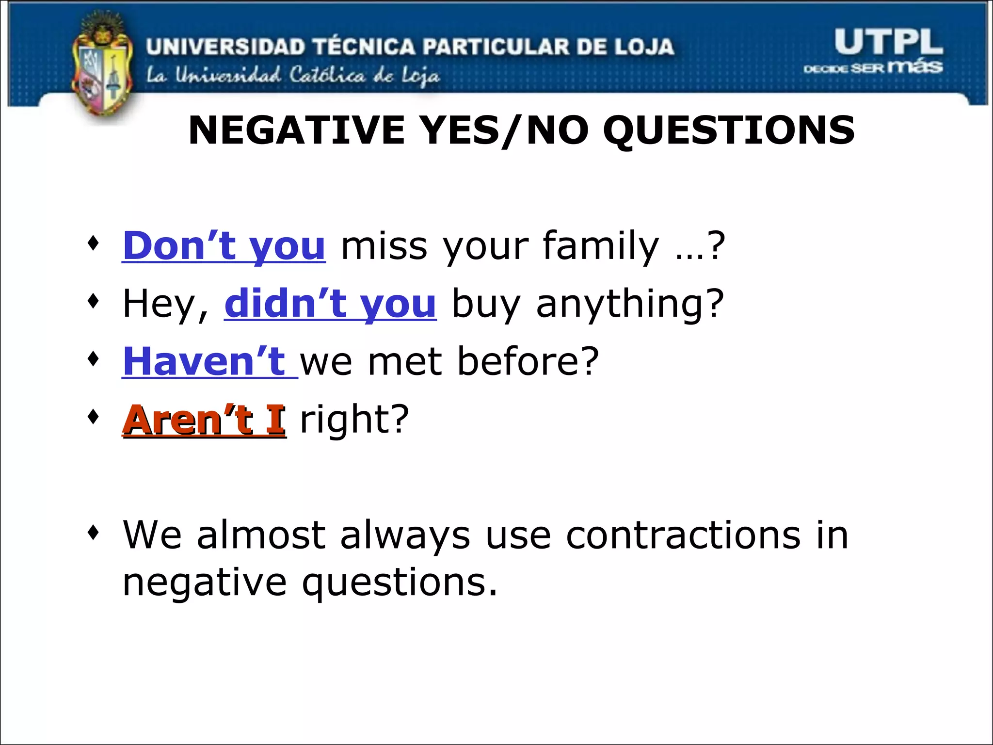 NEGATIVE YES/NO QUESTIONS Don’t you  miss your family …? Hey,  didn’t you  buy anything? Haven’t   we met before? Aren’t I  right? We almost always use contractions in negative questions. 