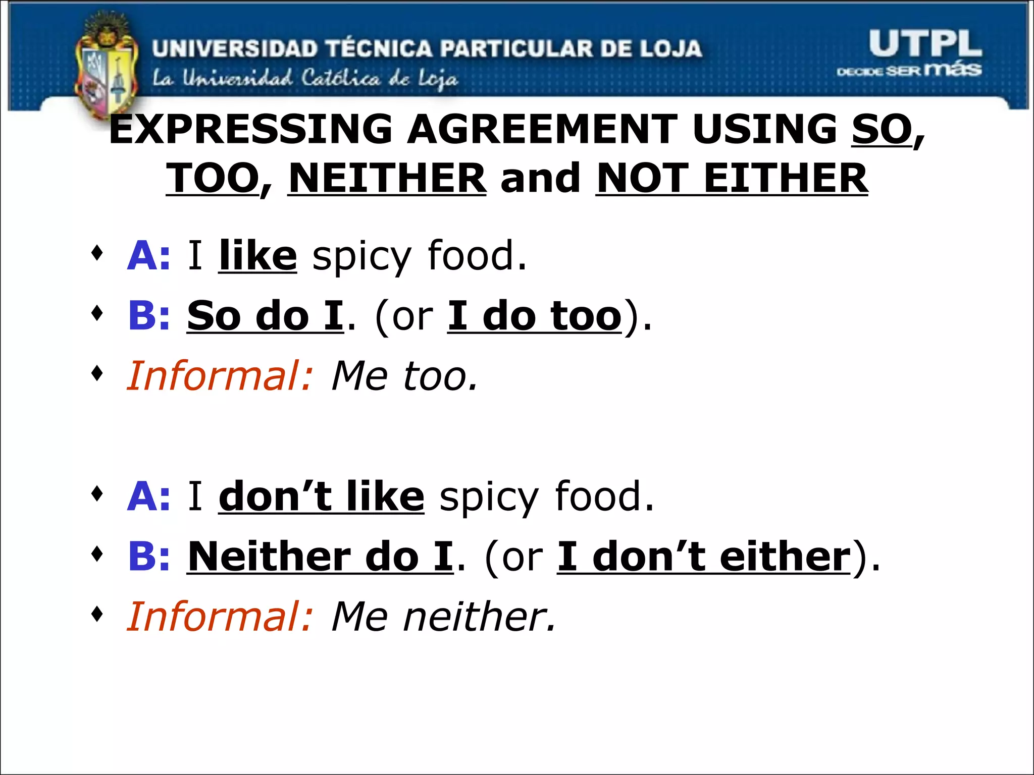 EXPRESSING AGREEMENT USING  SO ,  TOO ,  NEITHER  and  NOT EITHER A:  I  like  spicy food. B:   So do I . (or  I do too ). Informal:  Me too. A:  I  don’t like  spicy food. B:   Neither do I . (or  I don’t either ). Informal:  Me neither. 
