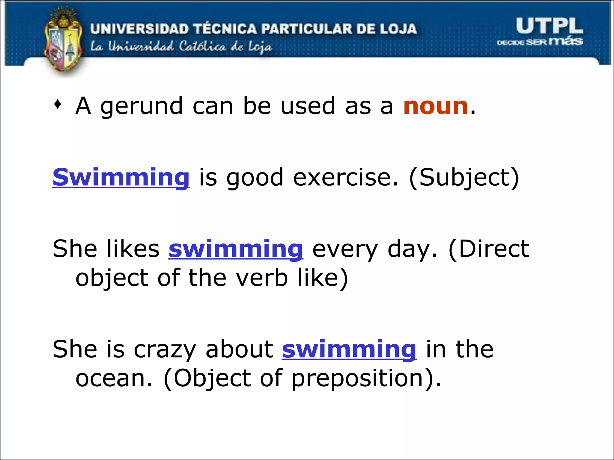 A gerund can be used as a  noun . Swimming  is good exercise. (Subject) She likes  swimming  every day. (Direct object of the verb like) She is crazy about  swimming  in the ocean. (Object of preposition). 