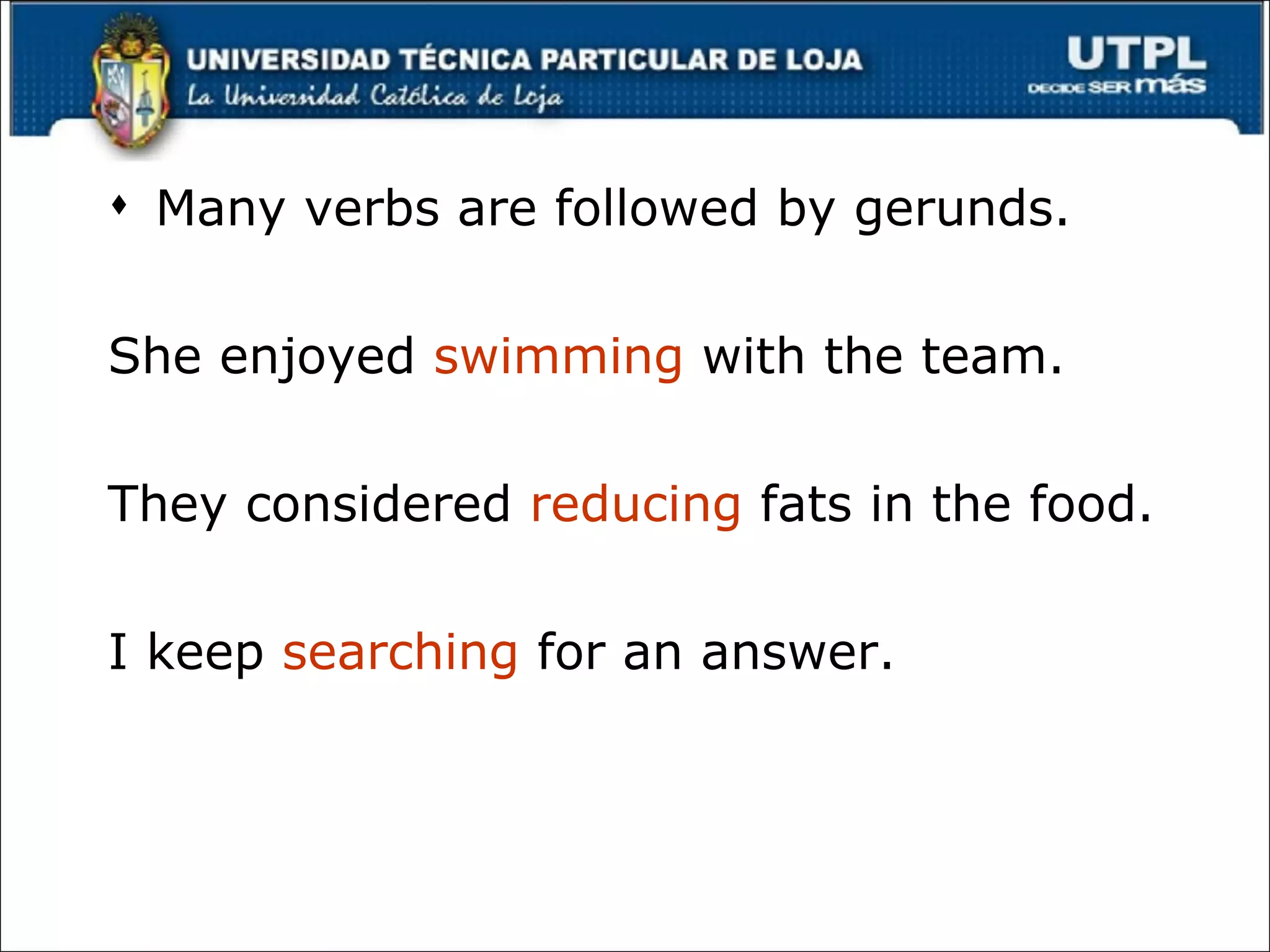 Many verbs are followed by gerunds. She enjoyed  swimming  with the team. They considered  reducing  fats in the food. I keep  searching  for an answer. 