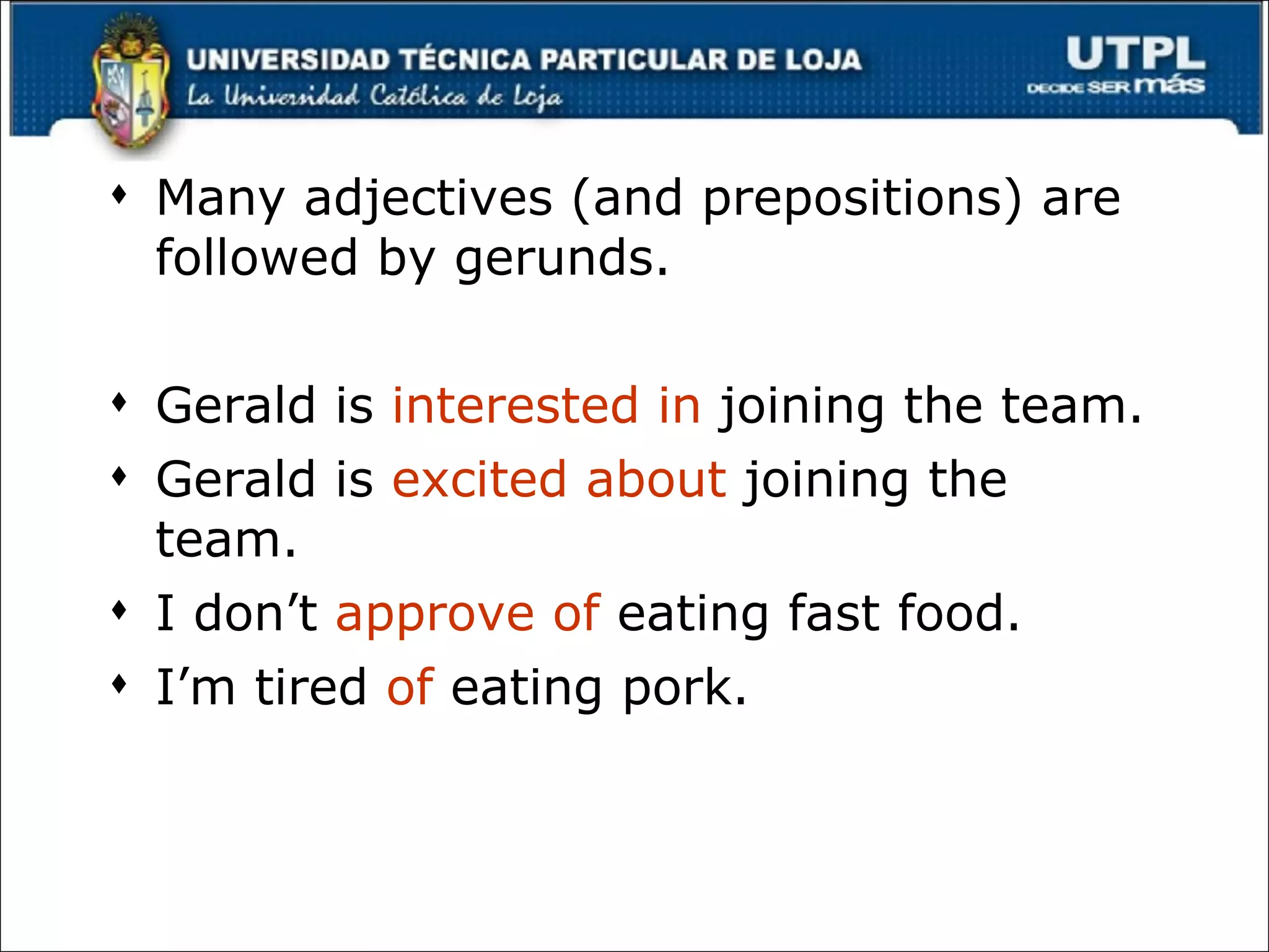 Many adjectives (and prepositions) are followed by gerunds.  Gerald is  interested in  joining the team. Gerald is  excited about  joining the team. I don’t  approve of  eating fast food. I’m tired  of  eating pork. 