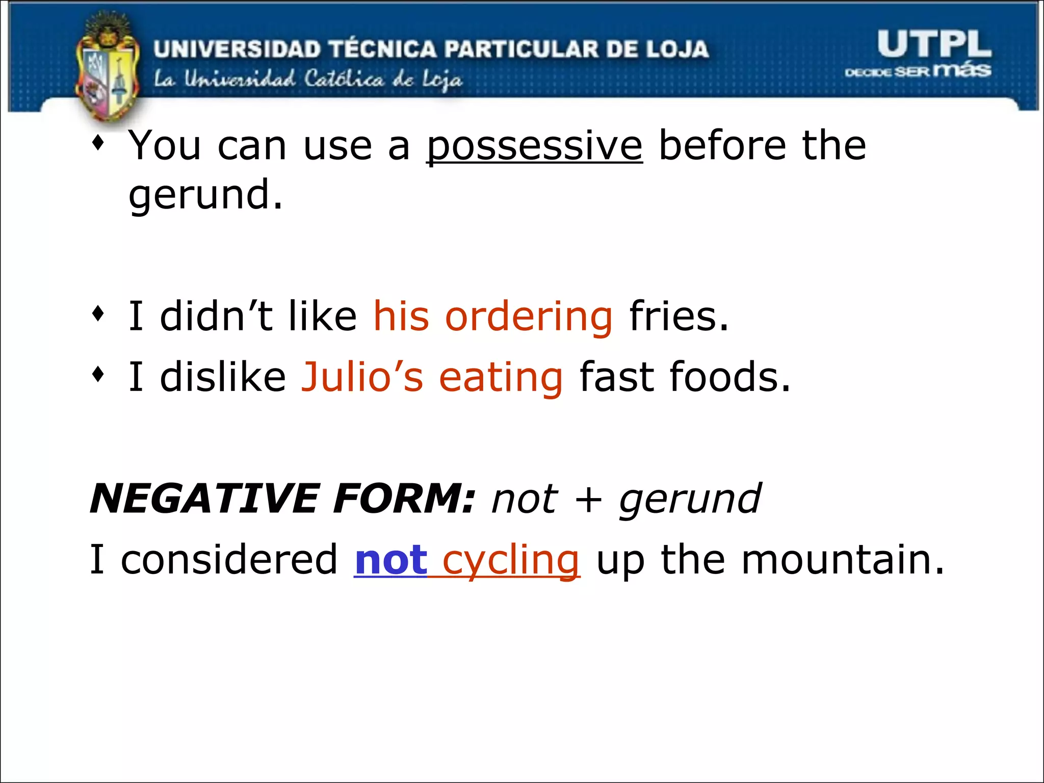 You can use a  possessive  before the gerund. I didn’t like  his ordering  fries. I dislike  Julio’s eating  fast foods. NEGATIVE FORM:  not + gerund I considered  not  cycling  up the mountain. 