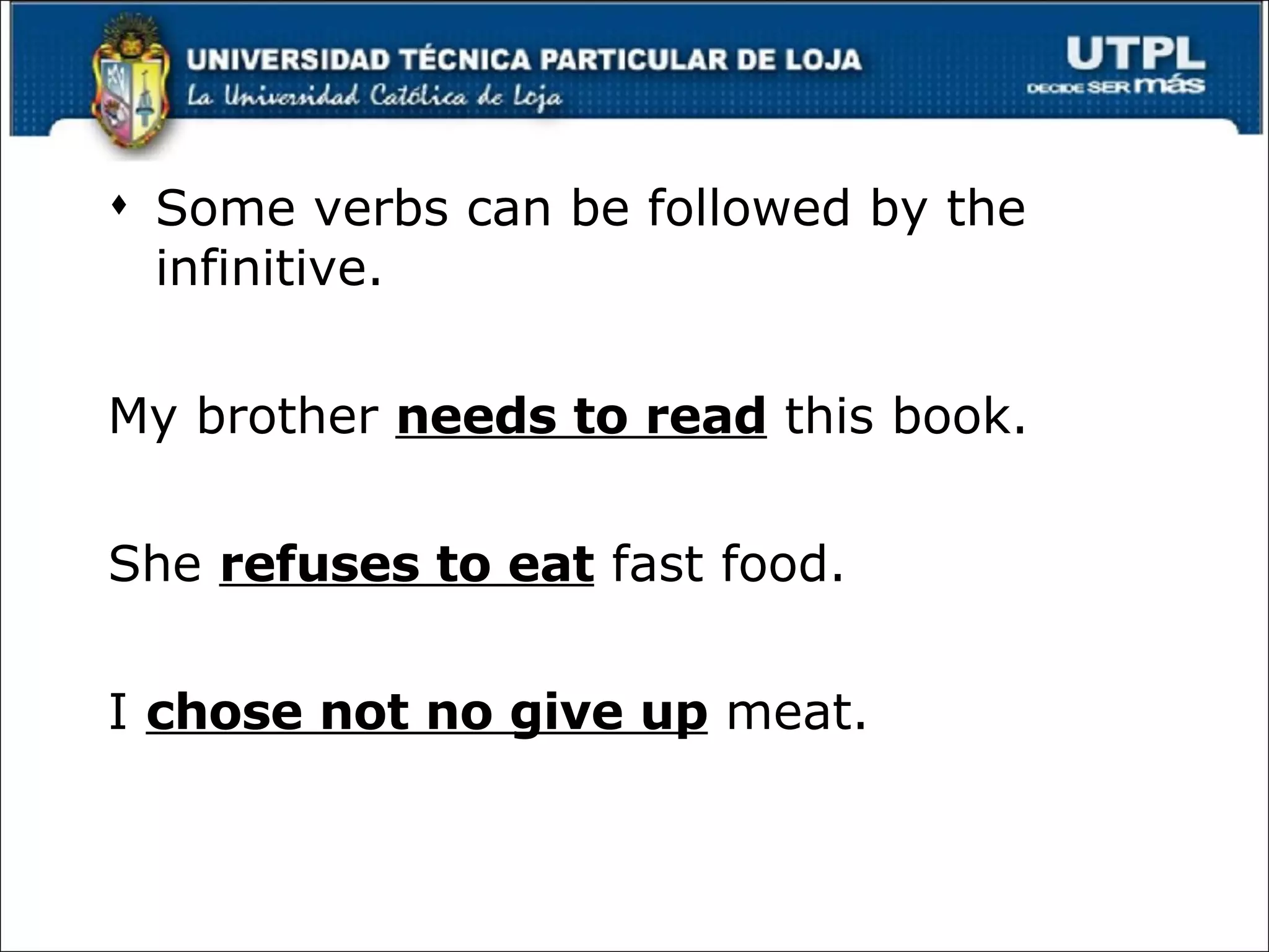 Some verbs can be followed by the infinitive. My brother  needs to read  this book. She  refuses to eat  fast food. I  chose not no give up  meat. 