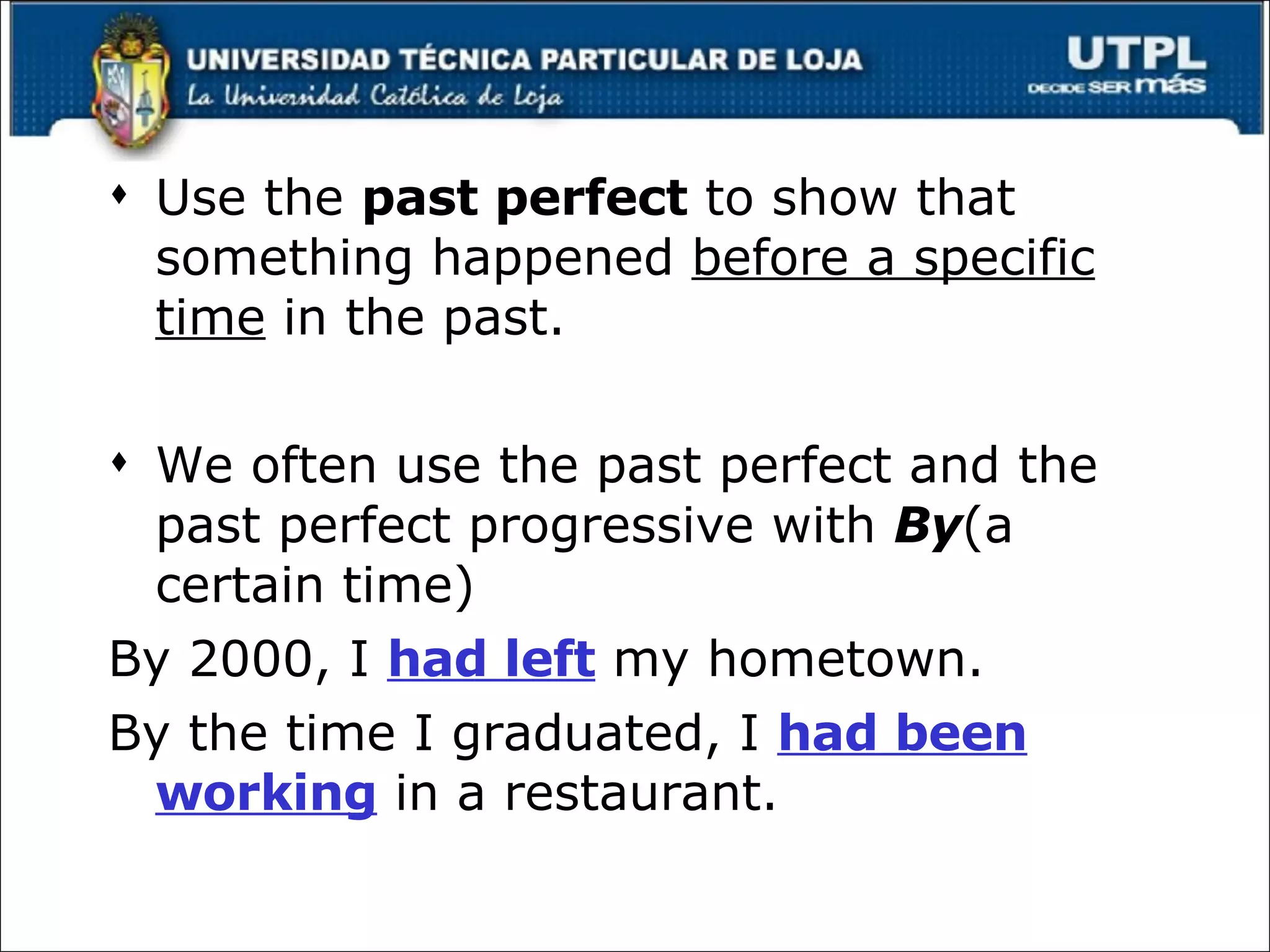 Use the  past perfect  to show that something happened  before a specific time  in the past. We often use the past perfect and the past perfect progressive with  By (a certain time) By 2000, I  had left  my hometown. By the time I graduated, I  had been working  in a restaurant. 