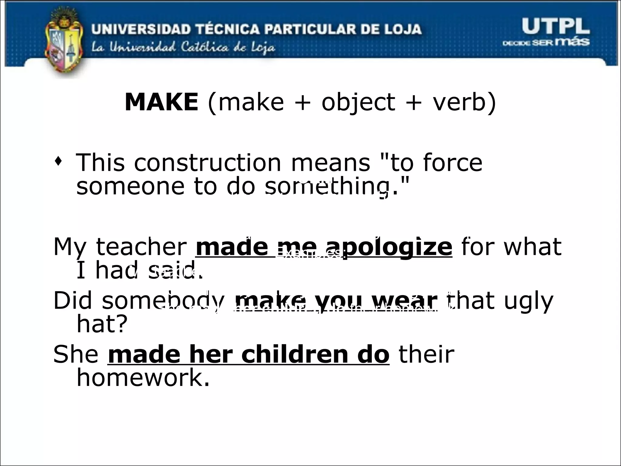 MAKE  (make + object + verb) This construction means "to force someone to do something." My teacher  made me apologize  for what I had said.  Did somebody  make you wear  that ugly hat?  She  made her children do  their homework.   Make FORM [make + person + verb] USE This construction means "to force someone to do something." Examples: My teacher  made me apologize  for what I had said.  Did somebody  make you wear  that ugly hat?  She  made her children do  their homework.  