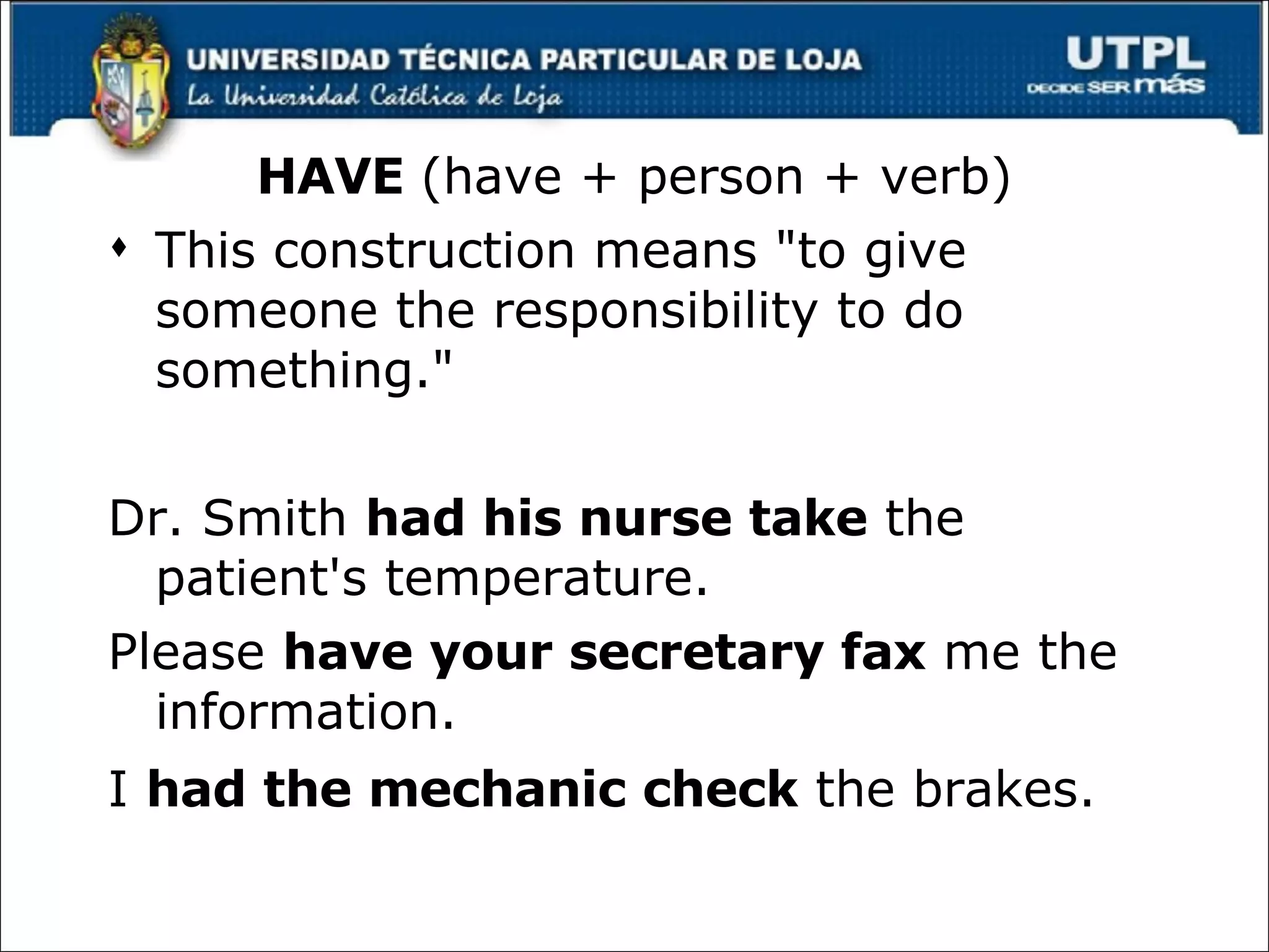 HAVE  (have + person + verb) This construction means "to give someone the responsibility to do something." Dr. Smith  had his nurse take  the patient's temperature.  Please  have your secretary fax  me the information.  I  had the mechanic check  the brakes.   