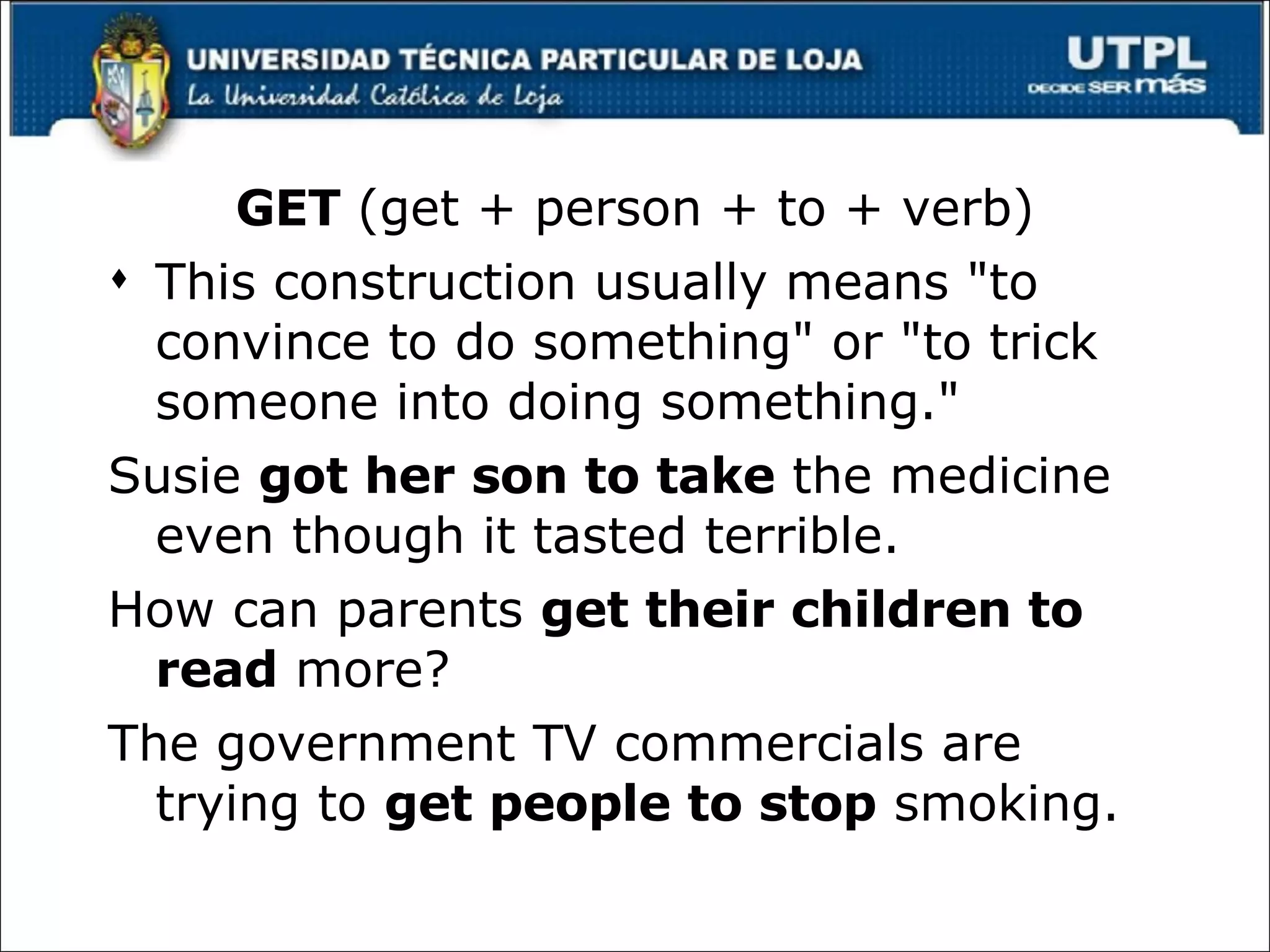 GET  (get + person + to + verb) This construction usually means "to convince to do something" or "to trick someone into doing something." Susie  got her son to take  the medicine even though it tasted terrible.  How can parents  get their children to read  more?  The government TV commercials are trying to  get people to stop  smoking .  