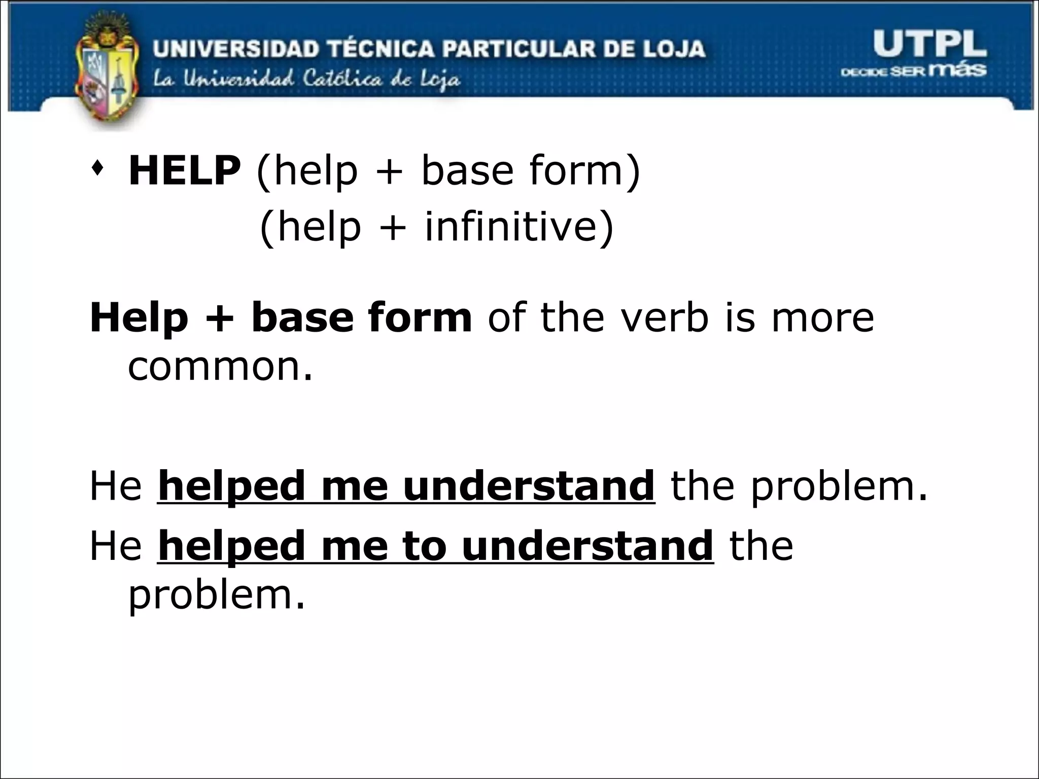 HELP  ( help + base form) (help + infinitive) Help + base form  of the verb is more common. He  helped me understand  the problem. He  helped me to understand  the problem. 