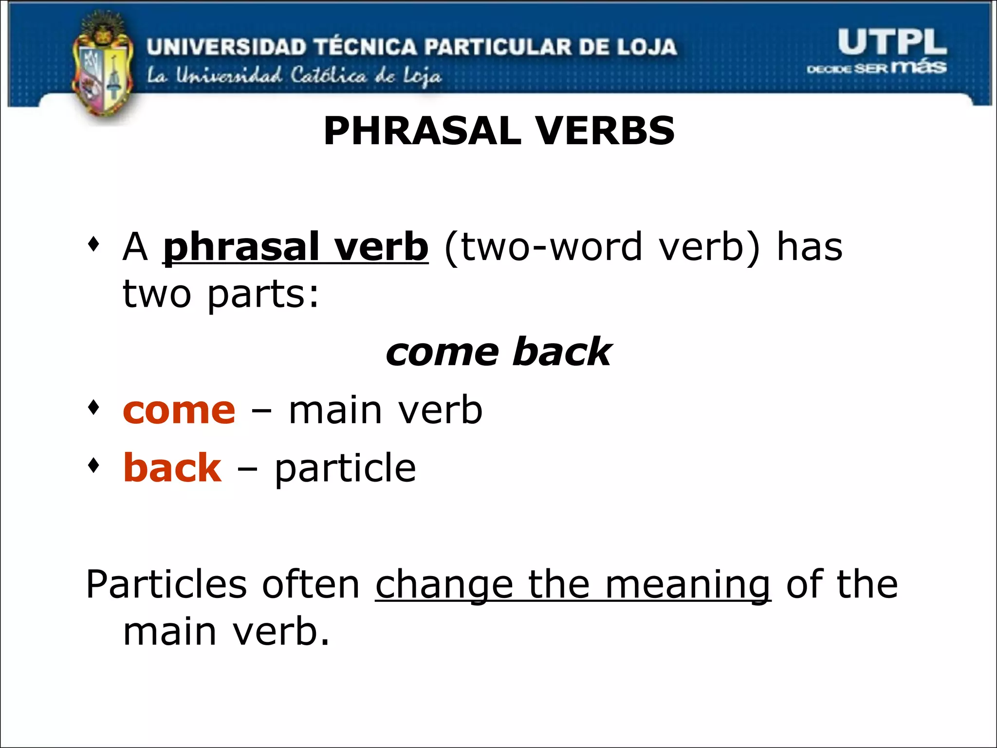PHRASAL VERBS A  phrasal verb  (two-word verb) has two parts: come back come  – main verb back  – particle Particles often  change the meaning  of the main verb. 