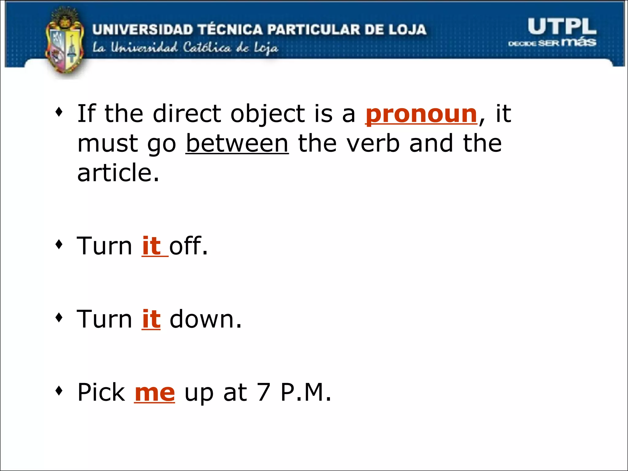 If the direct object is a  pronoun , it must go  between  the verb and the article. Turn  it  off. Turn  it  down. Pick  me  up at 7 P.M. 