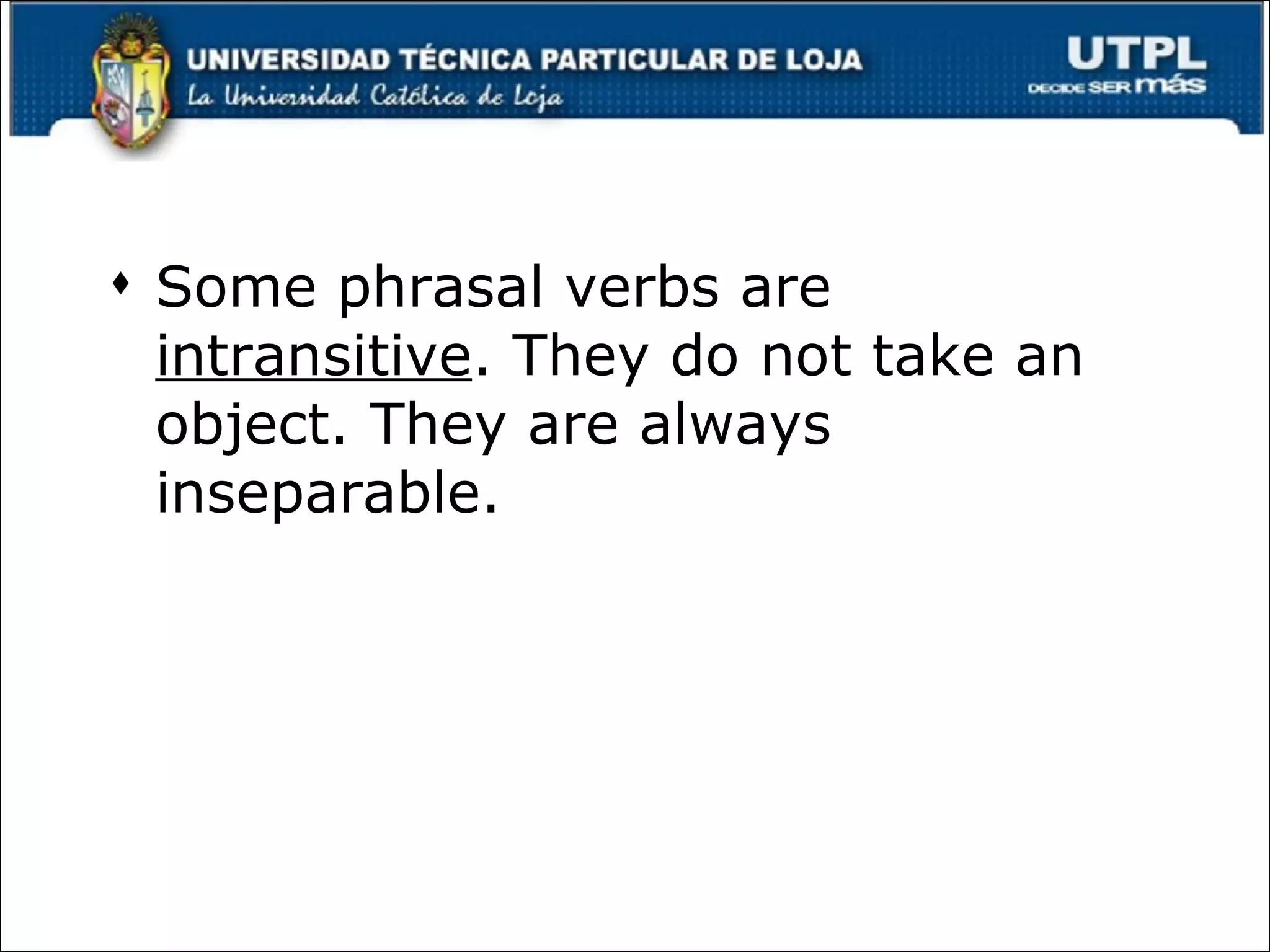 Some phrasal verbs are  intransitive . They do not take an object. They are always inseparable. 