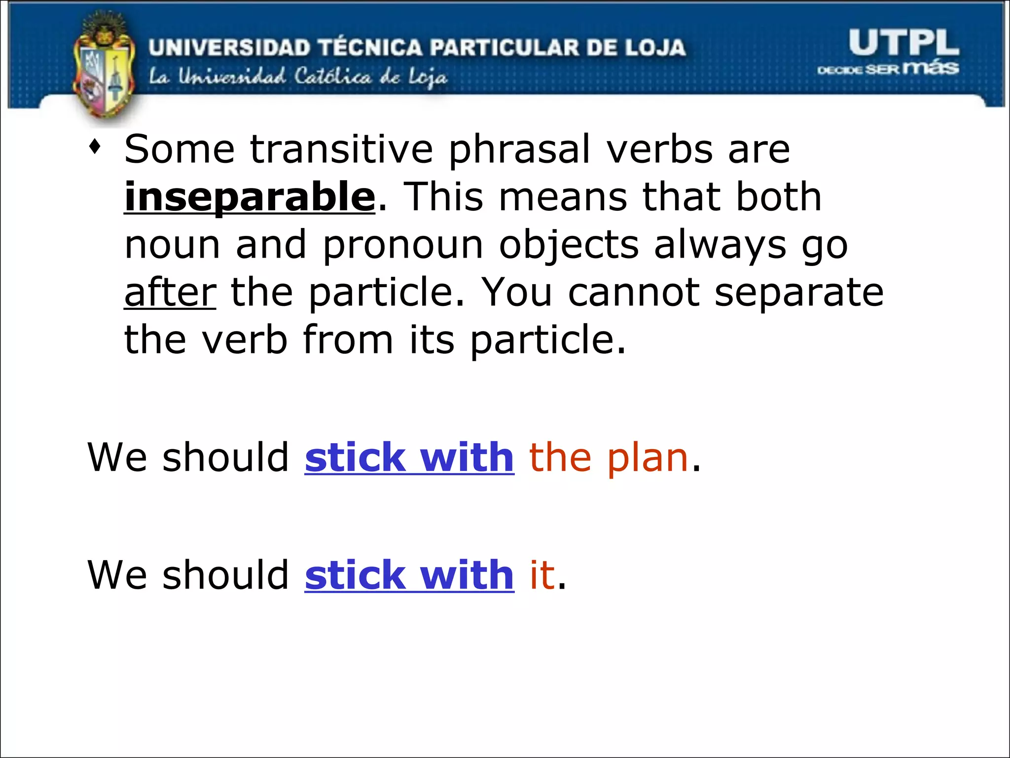 Some transitive phrasal verbs are  inseparable . This means that both noun and pronoun objects always go  after  the particle. You cannot separate the verb from its particle. We should  stick with   the plan . We should  stick with   it . 