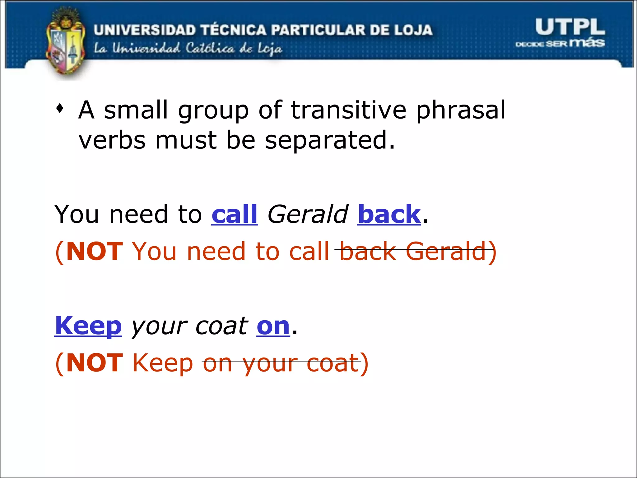 A small group of transitive phrasal verbs must be separated. You need to  call   Gerald   back . ( NOT  You need to call back Gerald) Keep   your coat   on . ( NOT  Keep on your coat) 