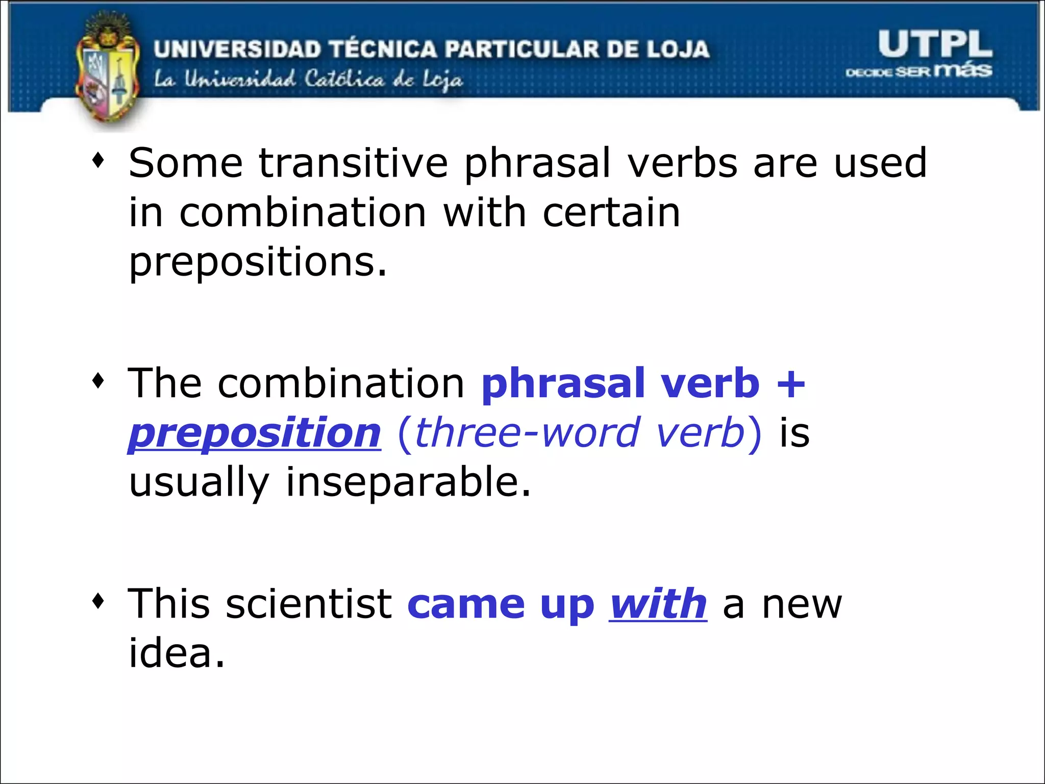 Some transitive phrasal verbs are used in combination with certain prepositions. The combination  phrasal verb +  preposition   ( three-word verb )  is usually inseparable. This scientist  came up  with  a new idea. 