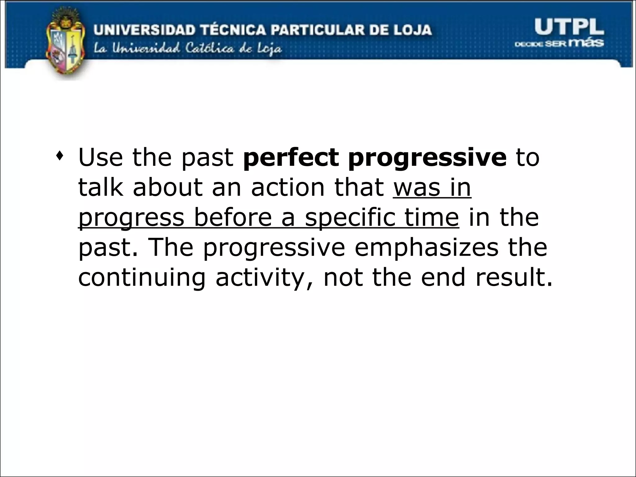 Use the past  perfect progressive  to talk about an action that  was in progress before a specific time  in the past. The progressive emphasizes the continuing activity, not the end result. 