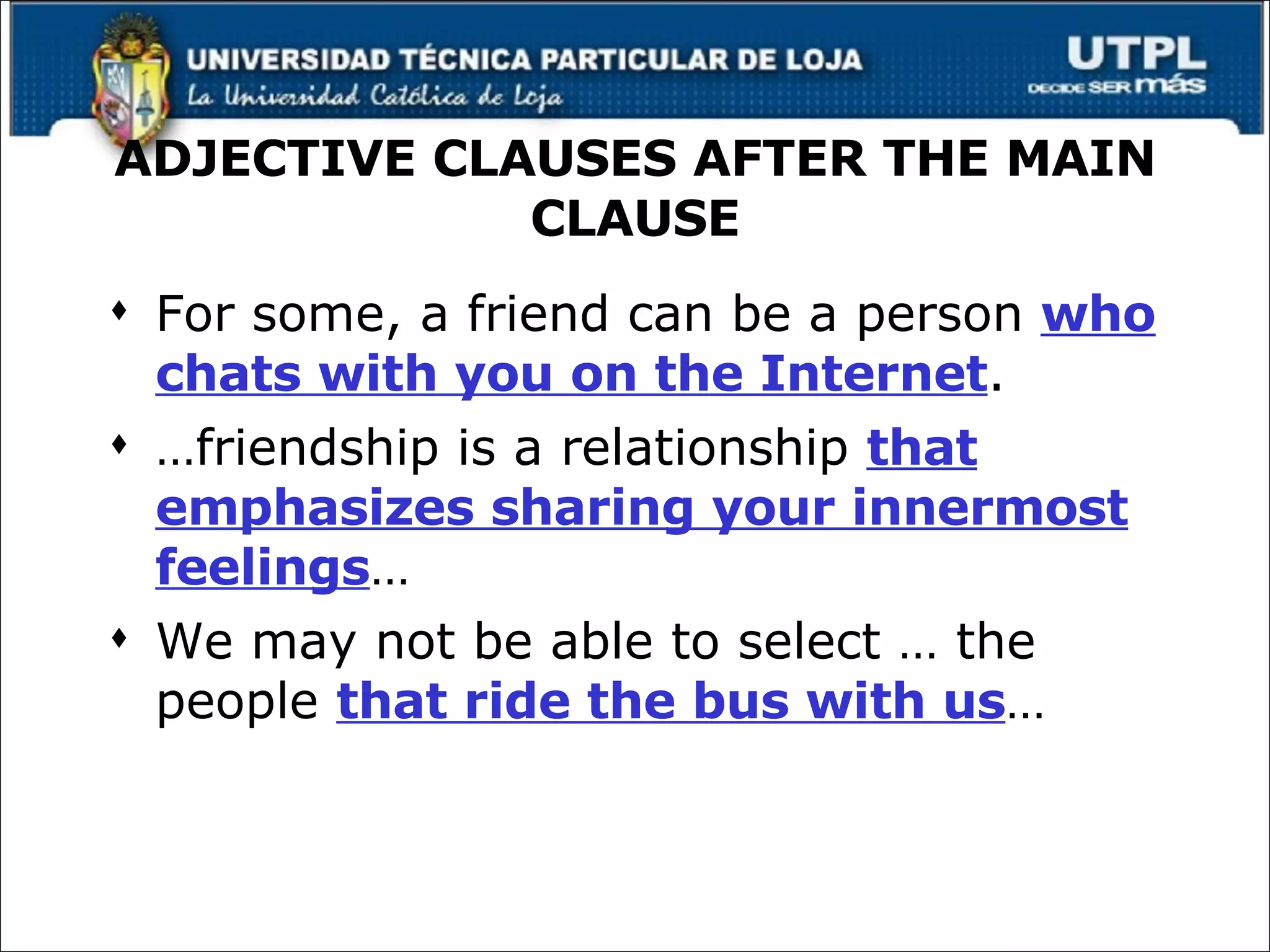ADJECTIVE CLAUSES AFTER THE MAIN CLAUSE For some, a friend can be a person  who chats with you on the Internet . … friendship is a relationship  that emphasizes sharing your innermost feelings … We may not be able to select … the people  that ride the bus with us … 