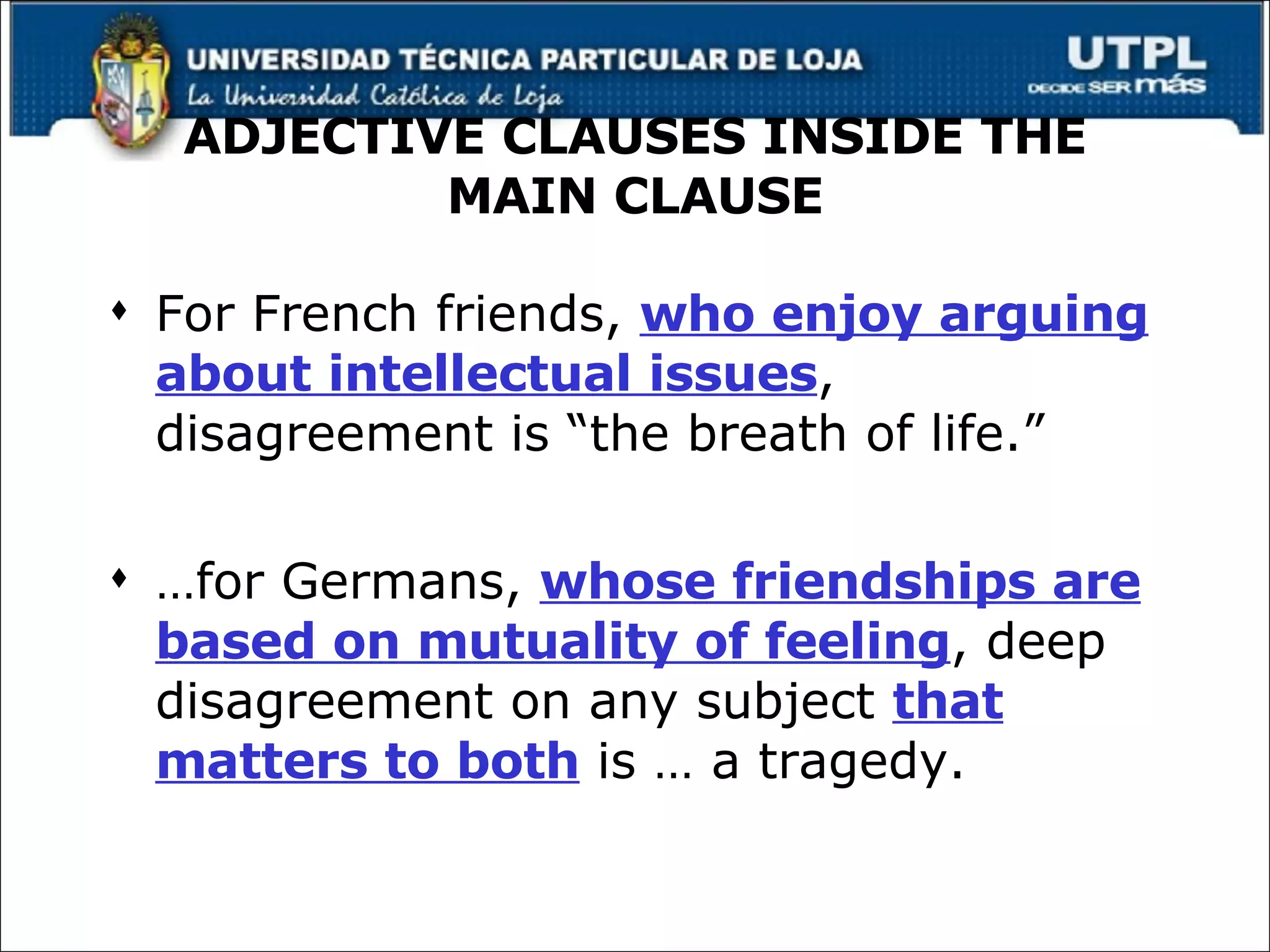 ADJECTIVE CLAUSES INSIDE THE MAIN CLAUSE For French friends,  who enjoy arguing about intellectual issues , disagreement is “the breath of life.” … for Germans,  whose friendships are based on mutuality of feeling , deep disagreement on any subject  that matters to both  is … a tragedy. 
