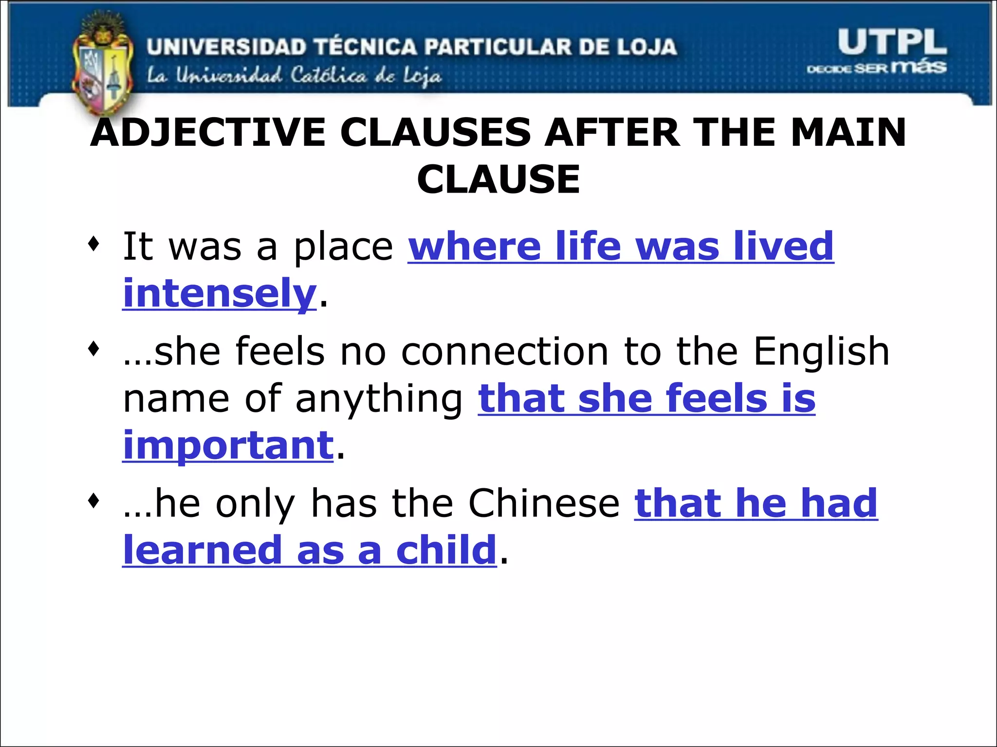 ADJECTIVE CLAUSES AFTER THE MAIN CLAUSE It was a place  where life was lived intensely . … she feels no connection to the English name of anything  that she feels is important . … he only has the Chinese  that he had learned as a child . 