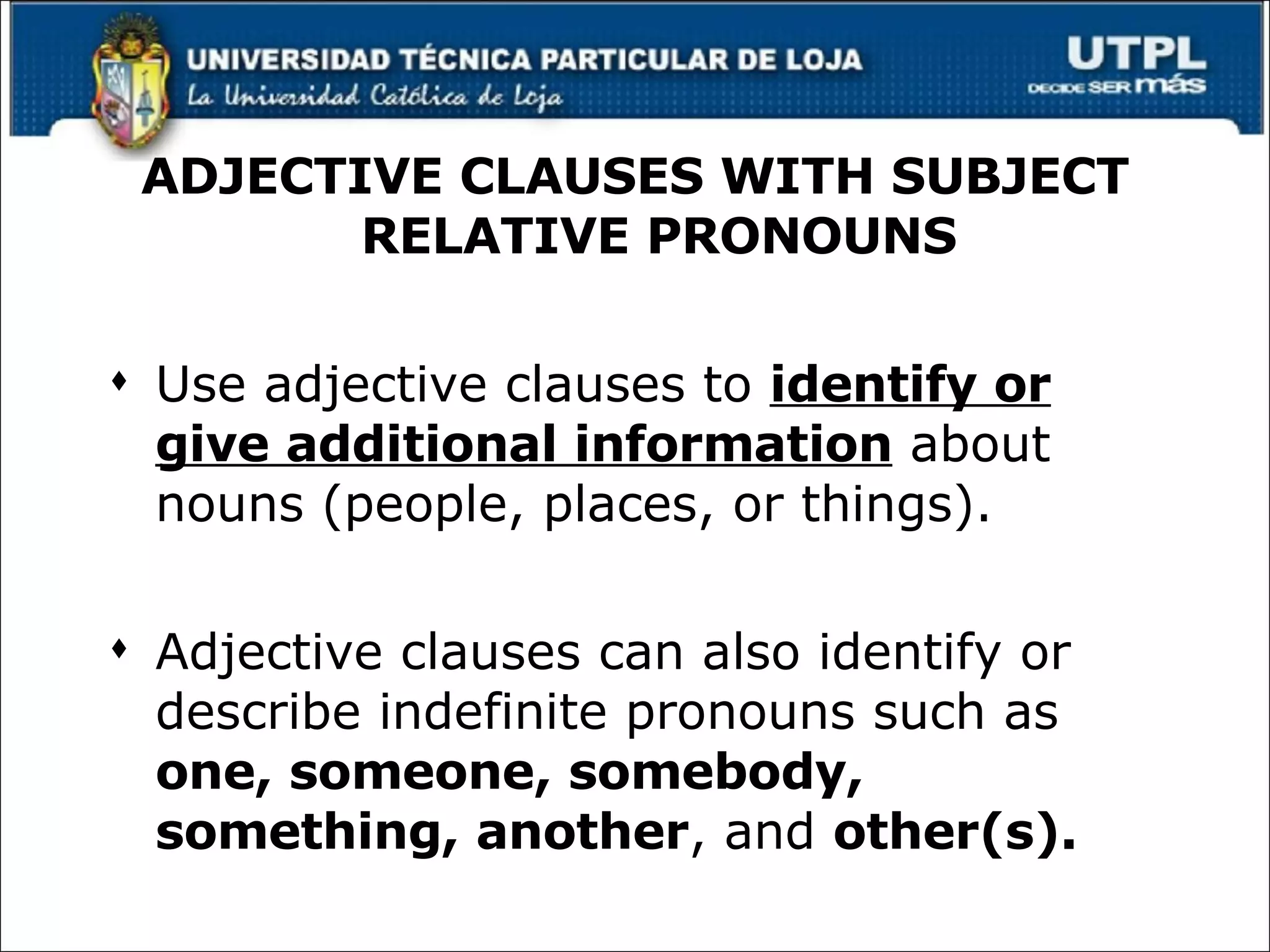 ADJECTIVE CLAUSES WITH SUBJECT RELATIVE PRONOUNS Use adjective clauses to  identify or give additional information  about nouns (people, places, or things). Adjective clauses can also identify or describe indefinite pronouns such as  one, someone, somebody, something, another , and  other(s). 