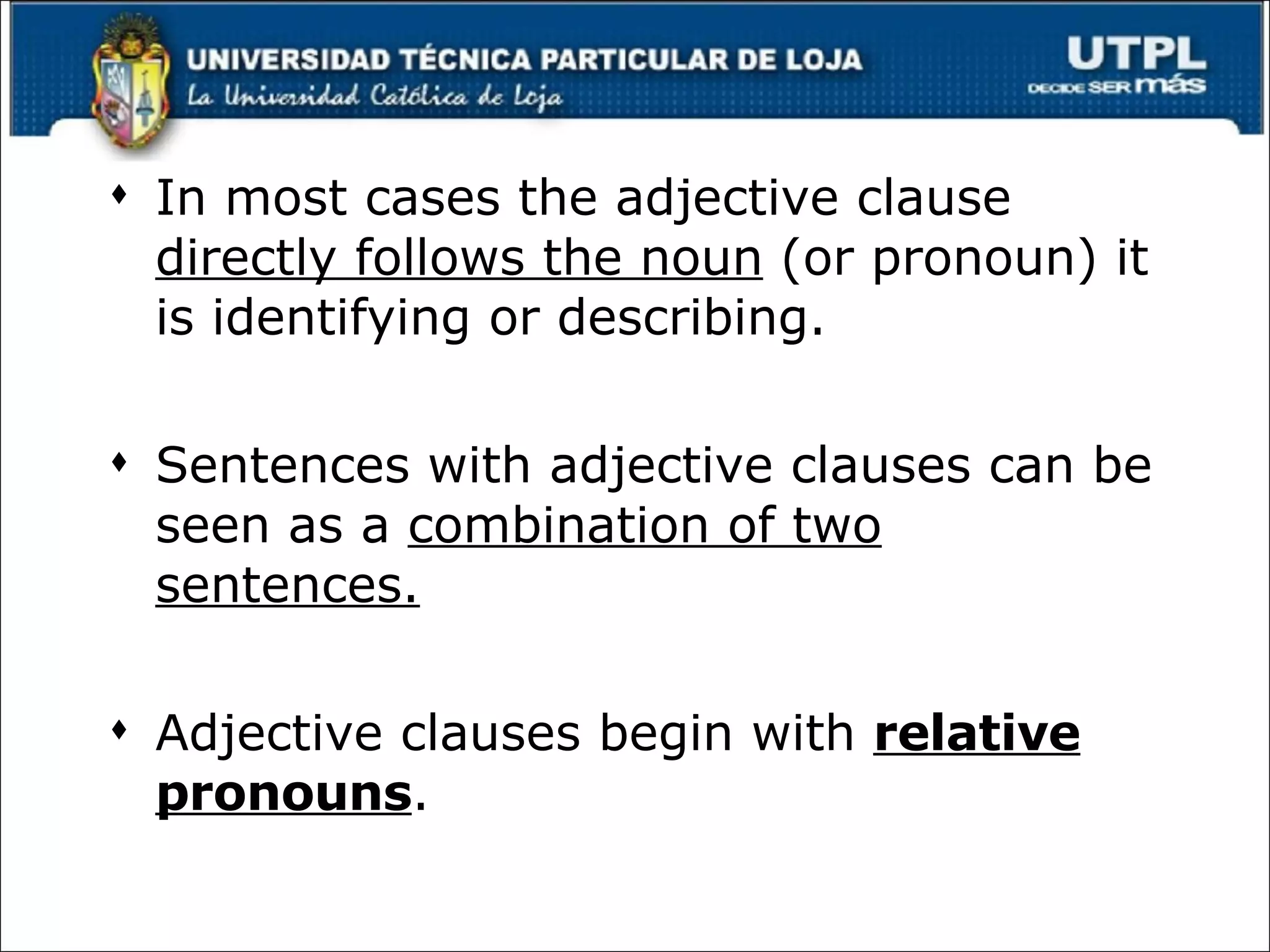 In most cases the adjective clause  directly follows the noun  (or pronoun) it is identifying or describing. Sentences with adjective clauses can be seen as a  combination of two sentences. Adjective clauses begin with  relative pronouns . 