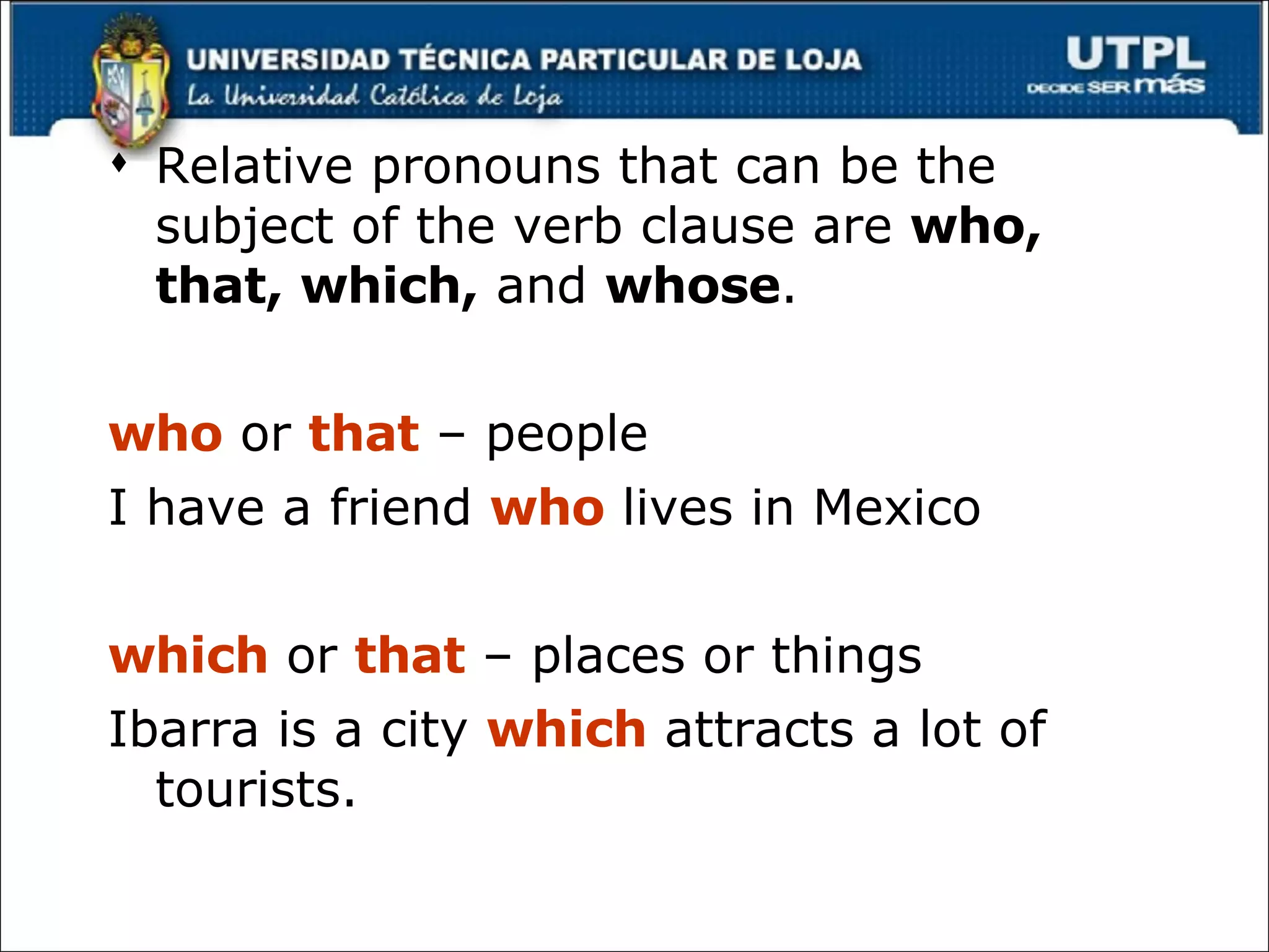 Relative pronouns that can be the subject of the verb clause are  who, that, which,  and  whose . who  or  that  – people I have a friend  who  lives in Mexico which  or  that   – places or things Ibarra is a city  which  attracts a lot of tourists. 