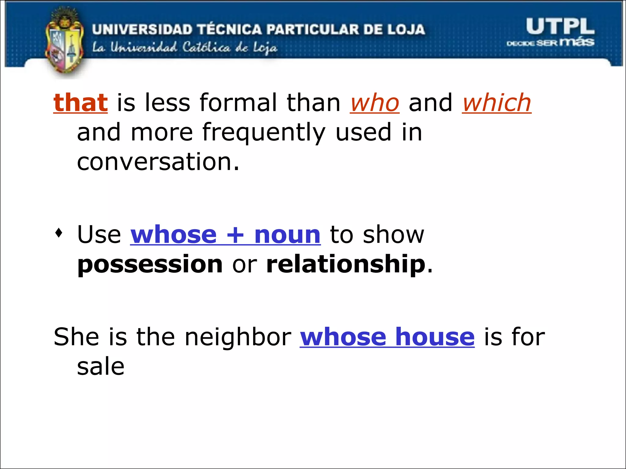that  is less formal than  who  and  which  and more frequently used in conversation. Use  whose + noun  to show  possession  or  relationship . She is the neighbor  whose house  is for sale 