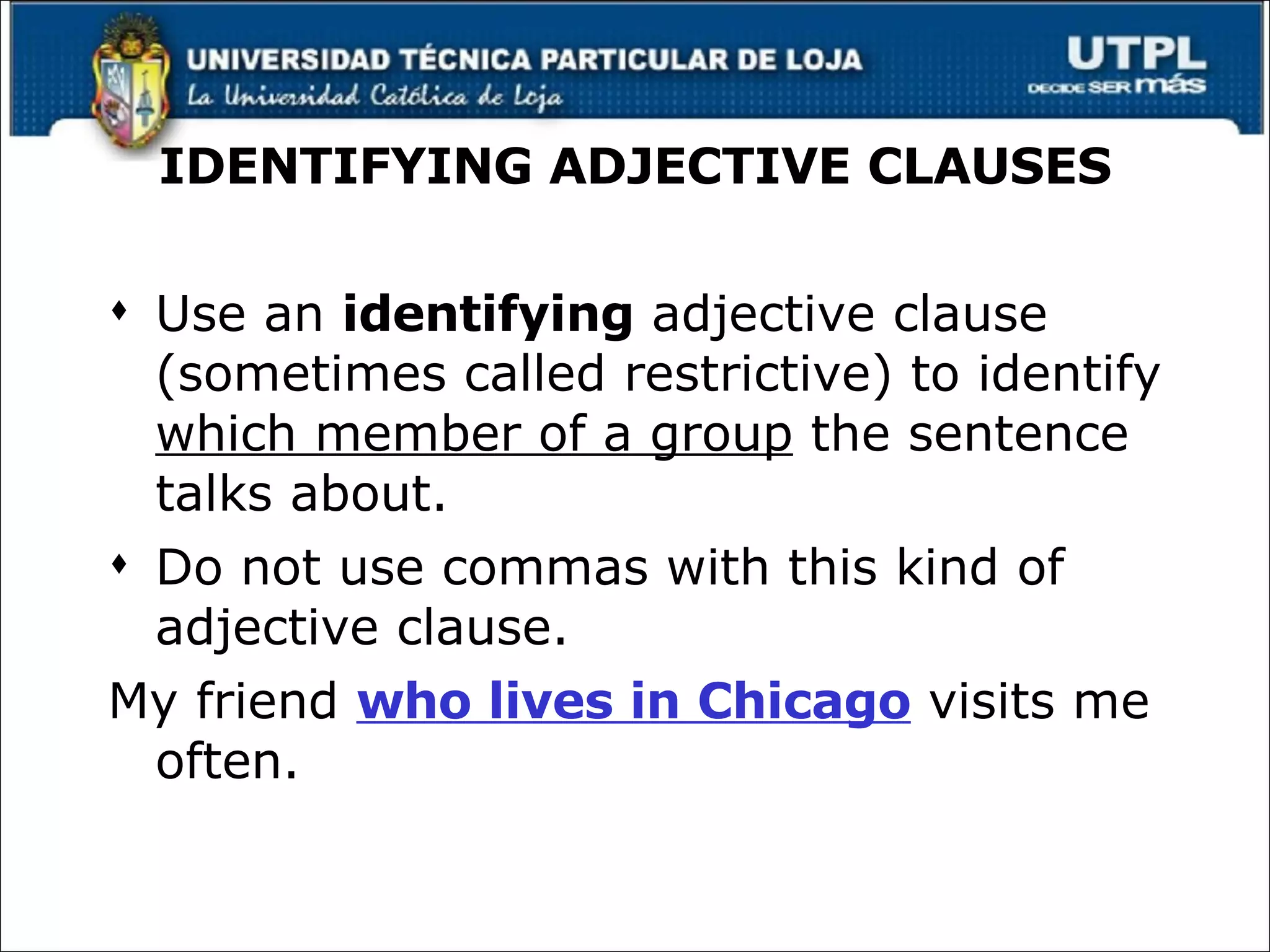 IDENTIFYING ADJECTIVE CLAUSES Use an  identifying  adjective clause (sometimes called restrictive) to identify  which member of a group  the sentence talks about. Do not use commas with this kind of adjective clause. My friend  who lives in Chicago  visits me often. 