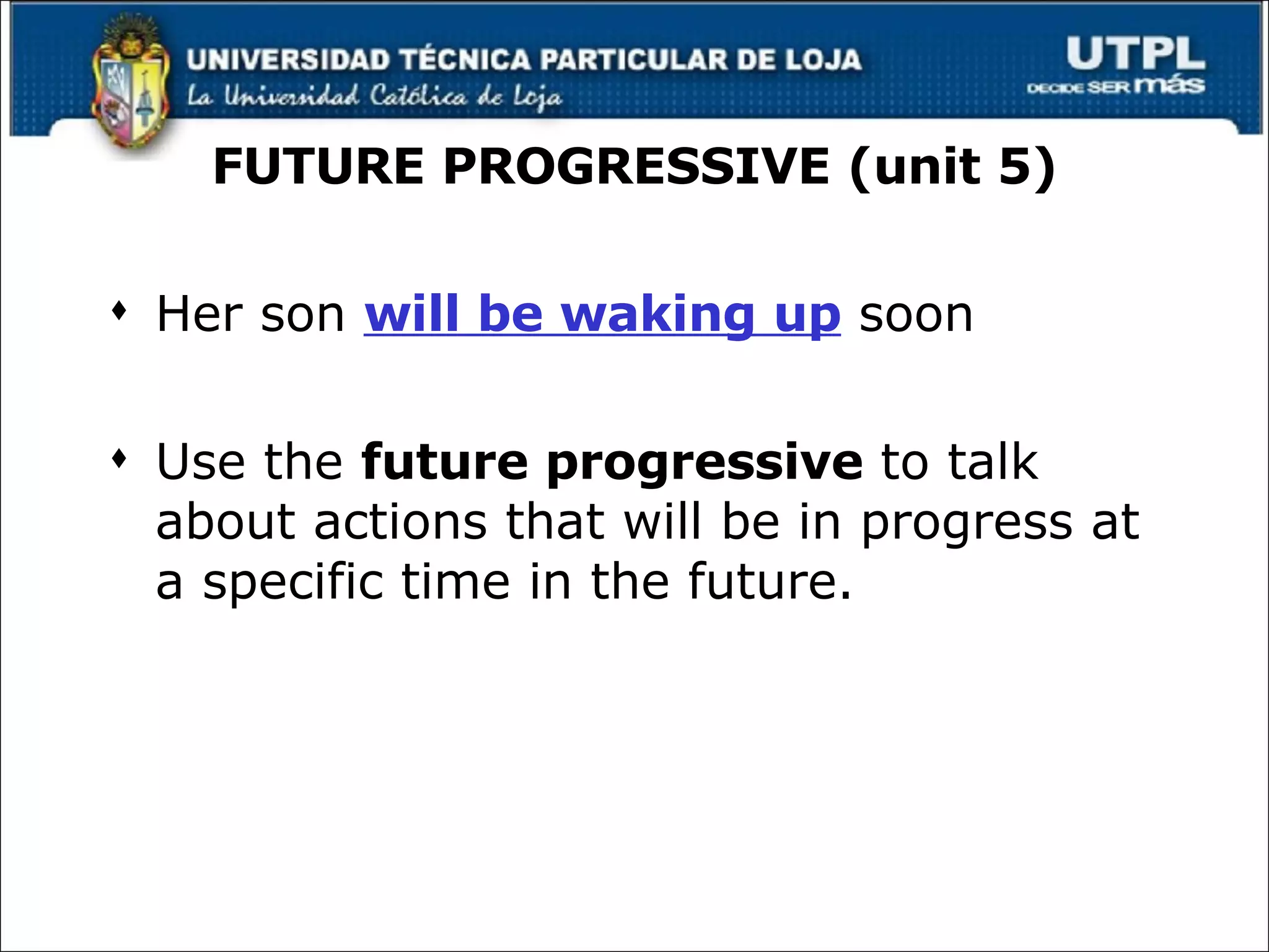 FUTURE PROGRESSIVE (unit 5) Her son  will be waking up  soon Use the  future progressive  to talk about actions that will be in progress at a specific time in the future. 