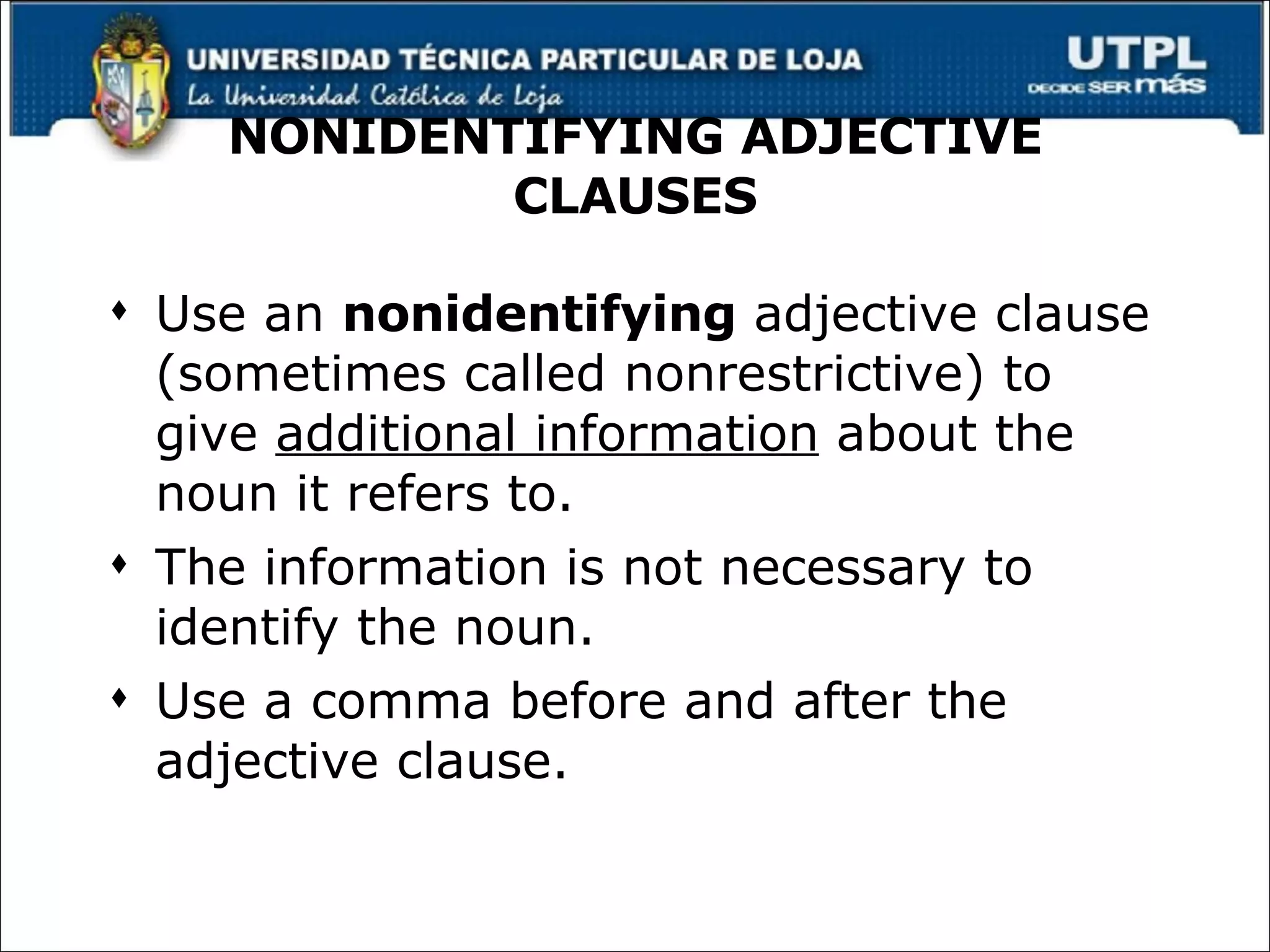 NONIDENTIFYING ADJECTIVE CLAUSES Use an  nonidentifying  adjective clause (sometimes called nonrestrictive) to give  additional information  about the noun it refers to. The information is not necessary to identify the noun. Use a comma before and after the adjective clause. 