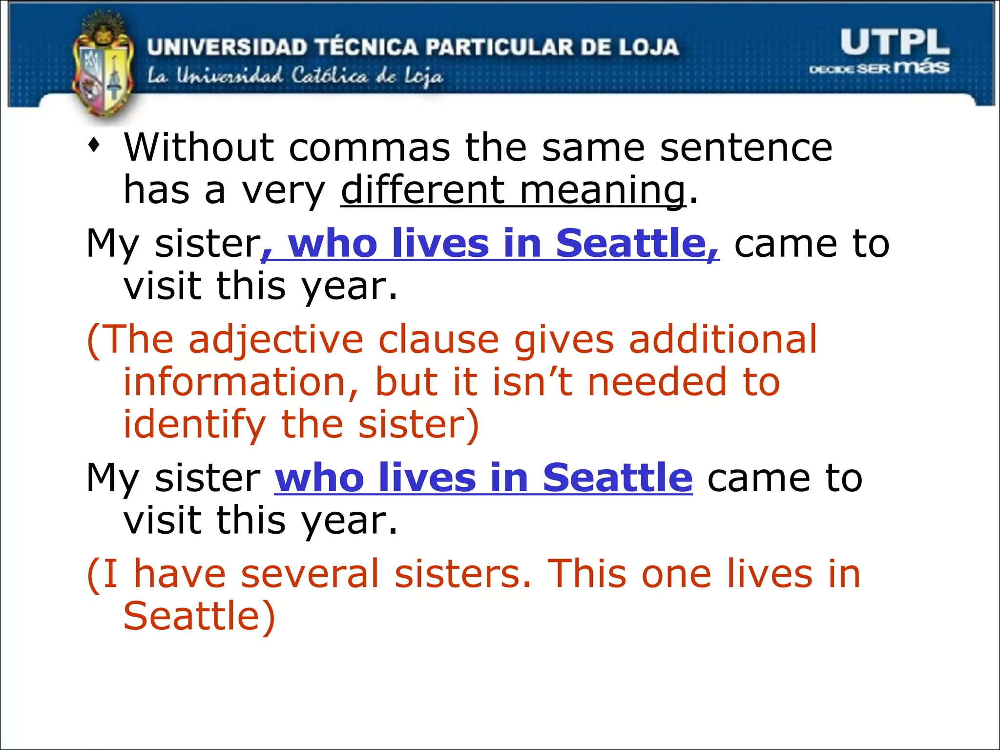 Without commas the same sentence has a very  different meaning . My sister , who lives in Seattle,  came to visit this year. (The adjective clause gives additional information, but it isn’t needed to identify the sister) My sister  who lives in Seattle  came to visit this year. (I have several sisters. This one lives in Seattle) 