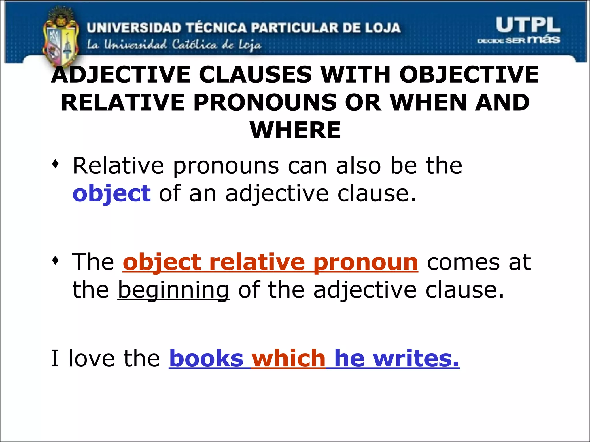ADJECTIVE CLAUSES WITH OBJECTIVE RELATIVE PRONOUNS OR WHEN AND WHERE Relative pronouns can also be the  object  of an adjective clause. The  object relative pronoun  comes at the  beginning  of the adjective clause. I love the  books  which  he writes. 