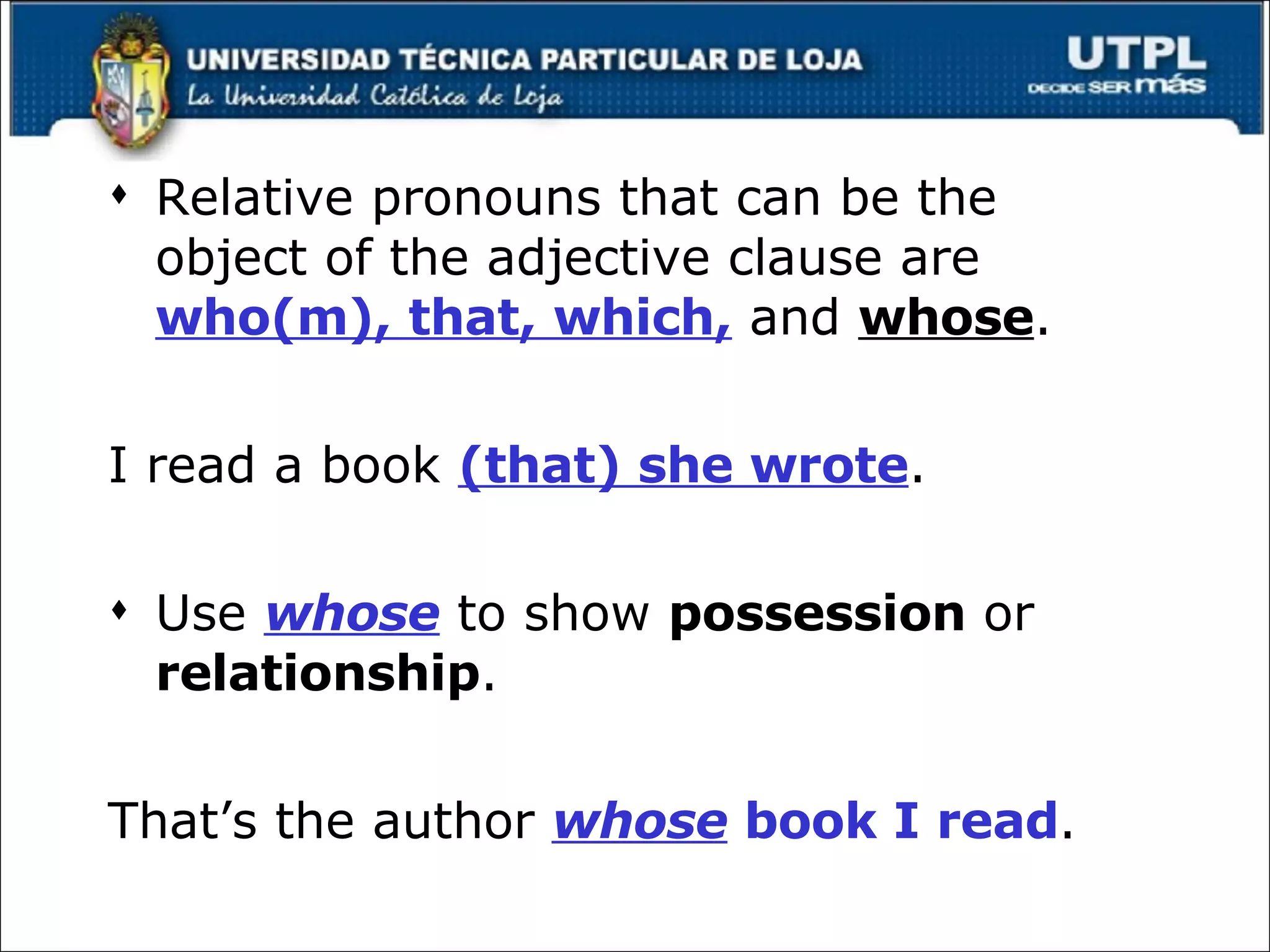 Relative pronouns that can be the object of the adjective clause are  who(m), that, which,  and  whose . I read a book  (that) she wrote . Use  whose  to show  possession  or  relationship . That’s the author  whose   book I read . 