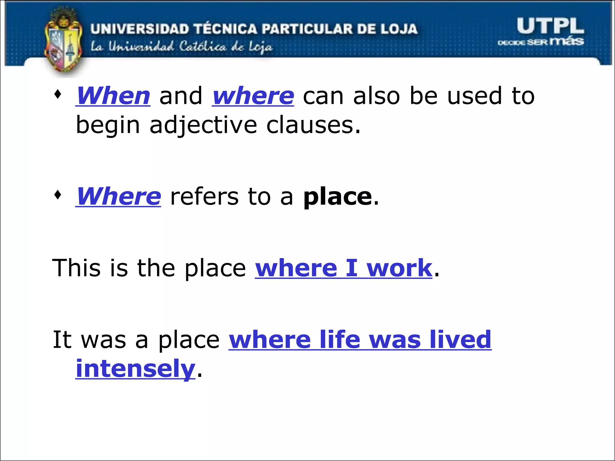 When  and  where  can also be used to begin adjective clauses. Where  refers to a  place . This is the place  where I work . It was a place  where life was lived intensely . 